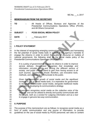 WORKING	DRAFT	(as	of	21	February	2017)	
Presidential	Communications	Operations	Office	
	 1	
1	
MC No. __ s. 20172	
3	
MEMORANDUM FROM THE SECRETARY4	
5	
TO : All Heads of Offices, Bureaus and Agencies of the6	
Presidential Communications Operations Office (PCOO),7	
and All Others Concerned8	
9	
SUBJECT : PCOO SOCIAL MEDIA POLICY10	
11	
DATE : __ February 201712	
13	
14	
15	
I. POLICY STATEMENT16	
17	
In the interest of recognizing emerging communication platforms and harnessing18	
the full potential of social media tools in pursuit of the agency’s mandate to19	
engage the citizenry in order to enrich the quality of discourse on matters of20	
national governance, the following shall be the social media policy of the21	
Presidential Communications Operations Office (PCOO):22	
23	
It is a policy of government to engage its citizens in order to improve24	
service delivery. Government recognizes that knowledge and25	
information circulate within and among the different sectors of26	
society, and public officers stand to gain from having access to all27	
such sources. Government should, therefore, use innovative tools,28	
methods, and systems to communicate to the public.29	
30	
Given the exponential growth of social media and the significant31	
increase in use of social media tools, it is imperative for government32	
to recognize and consider social media, alongside traditional media33	
channels, in developing its communications strategy.34	
35	
Government recognizes social media as the collective voice of the36	
citizenry, and can be utilized to directly and quickly communicate with37	
the people, both as a conduit for outgoing information and as a tool38	
to engage in genuine two-way communication.39	
40	
41	
II. PURPOSE42	
43	
The purpose of this memorandum are as follows: to recognize social media as a44	
form of public communication and one source of information; to provide45	
guidelines on the use of social media by PCOO personnel; set rules on content46	
 