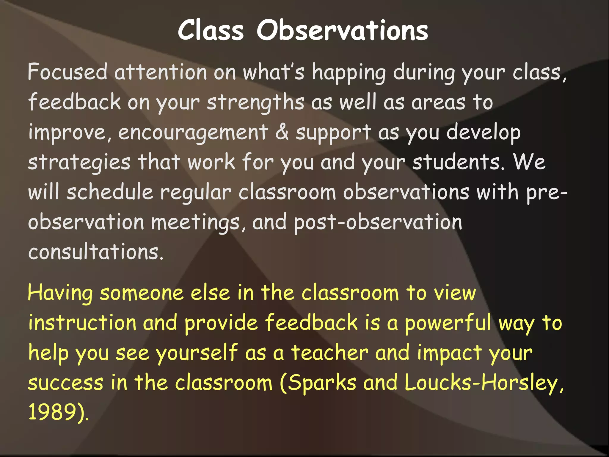 Class Observations
Focused attention on what’s happing during your class,
feedback on your strengths as well as areas to
improve, encouragement & support as you develop
strategies that work for you and your students. We
will schedule regular classroom observations with pre-
observation meetings, and post-observation
consultations.
Having someone else in the classroom to view
instruction and provide feedback is a powerful way to
help you see yourself as a teacher and impact your
success in the classroom (Sparks and Loucks-Horsley,
1989).
 