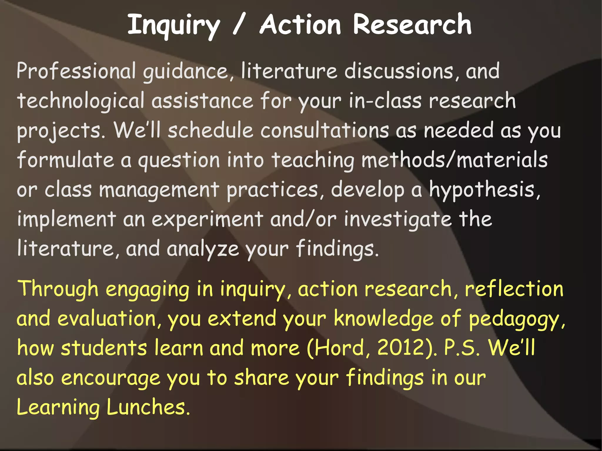 Inquiry / Action Research
Professional guidance, literature discussions, and
technological assistance for your in-class research
projects. We’ll schedule consultations as needed as you
formulate a question into teaching methods/materials
or class management practices, develop a hypothesis,
implement an experiment and/or investigate the
literature, and analyze your findings.
Through engaging in inquiry, action research, reflection
and evaluation, you extend your knowledge of pedagogy,
how students learn and more (Hord, 2012). P.S. We’ll
also encourage you to share your findings in our
Learning Lunches.
 