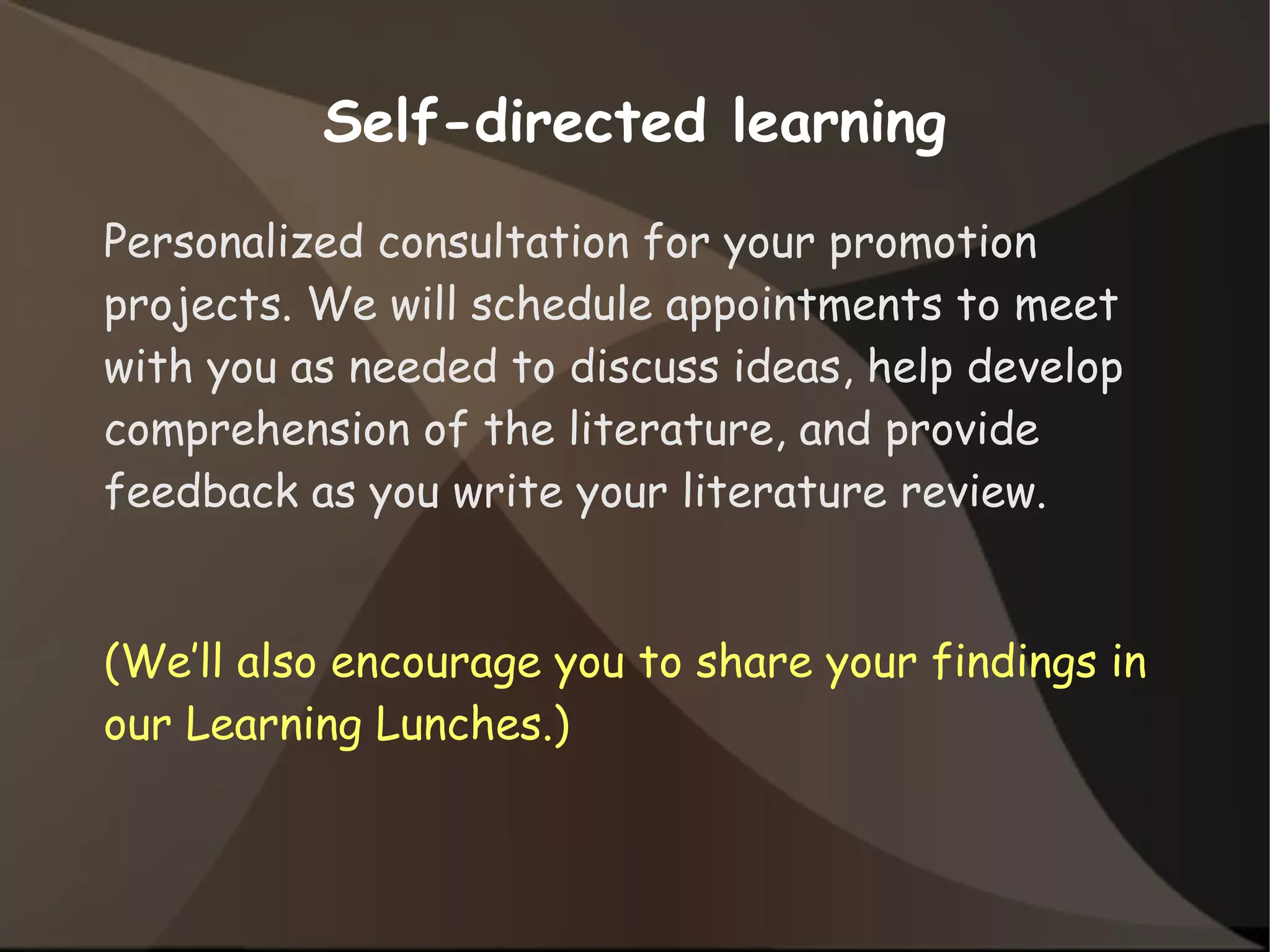 Self-directed learning
Personalized consultation for your promotion
projects. We will schedule appointments to meet
with you as needed to discuss ideas, help develop
comprehension of the literature, and provide
feedback as you write your literature review.
(We’ll also encourage you to share your findings in
our Learning Lunches.)
 