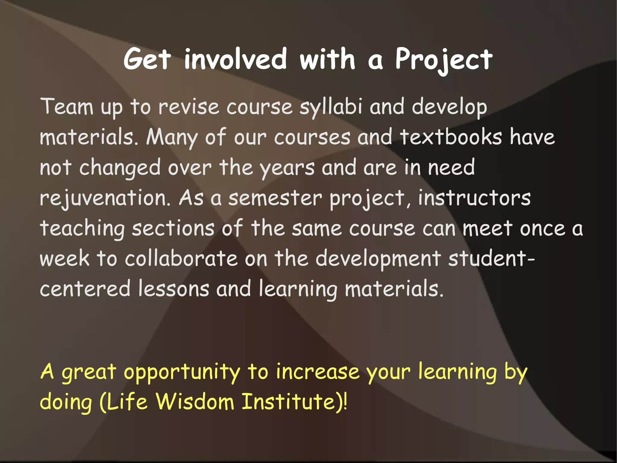 Get involved with a Project
Team up to revise course syllabi and develop
materials. Many of our courses and textbooks have
not changed over the years and are in need
rejuvenation. As a semester project, instructors
teaching sections of the same course can meet once a
week to collaborate on the development student-
centered lessons and learning materials.
A great opportunity to increase your learning by
doing (Life Wisdom Institute)!
 