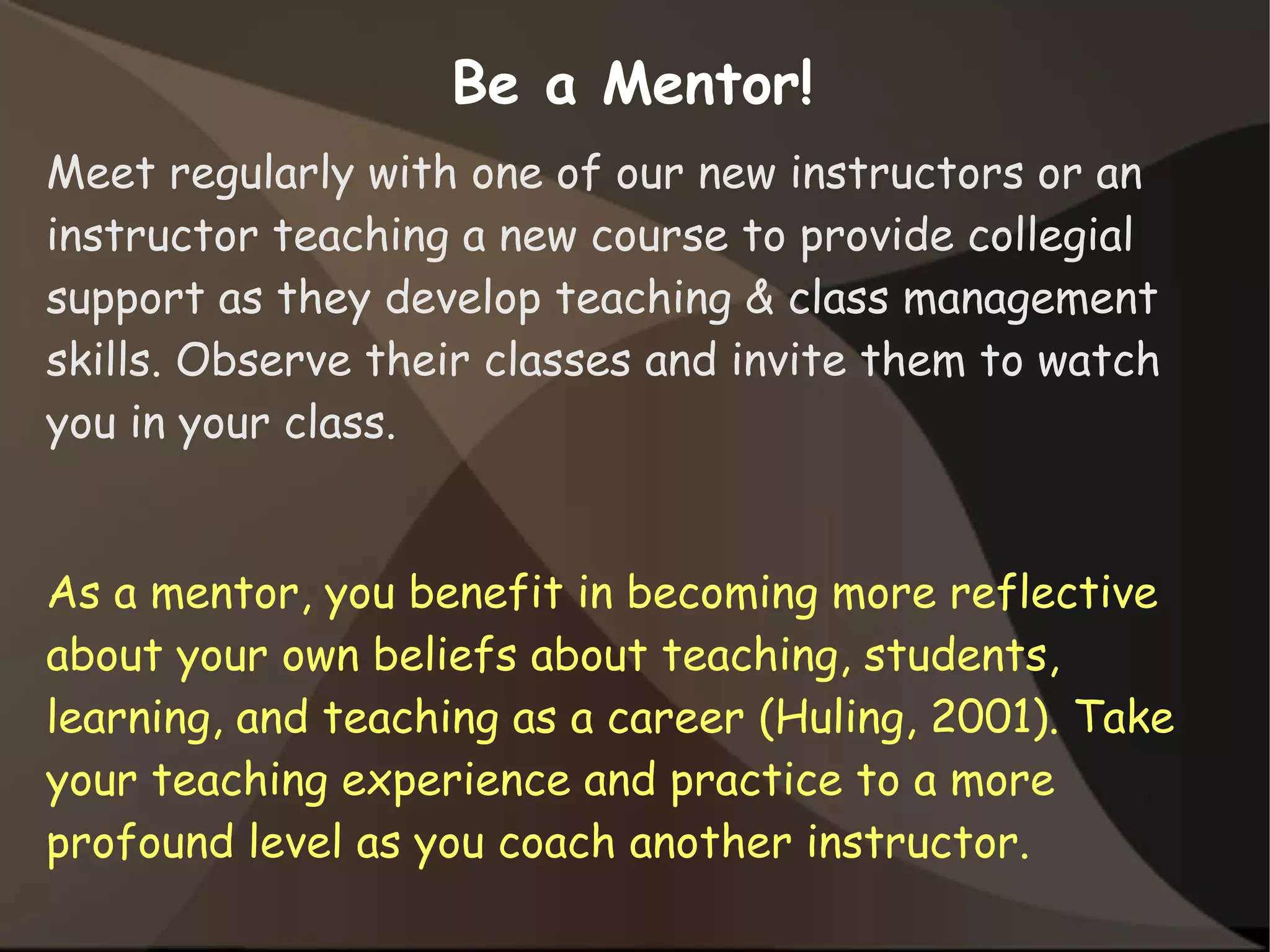 Be a Mentor!
Meet regularly with one of our new instructors or an
instructor teaching a new course to provide collegial
support as they develop teaching & class management
skills. Observe their classes and invite them to watch
you in your class.
As a mentor, you benefit in becoming more reflective
about your own beliefs about teaching, students,
learning, and teaching as a career (Huling, 2001). Take
your teaching experience and practice to a more
profound level as you coach another instructor.
 