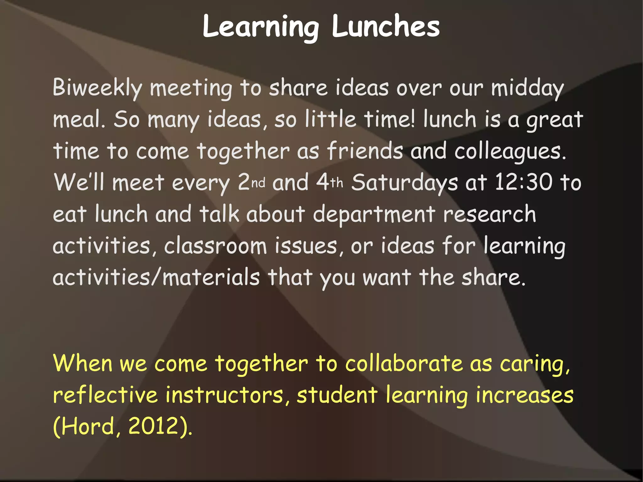 Learning Lunches
Biweekly meeting to share ideas over our midday
meal. So many ideas, so little time! lunch is a great
time to come together as friends and colleagues.
We’ll meet every 2nd and 4th Saturdays at 12:30 to
eat lunch and talk about department research
activities, classroom issues, or ideas for learning
activities/materials that you want the share.
When we come together to collaborate as caring,
reflective instructors, student learning increases
(Hord, 2012).
 