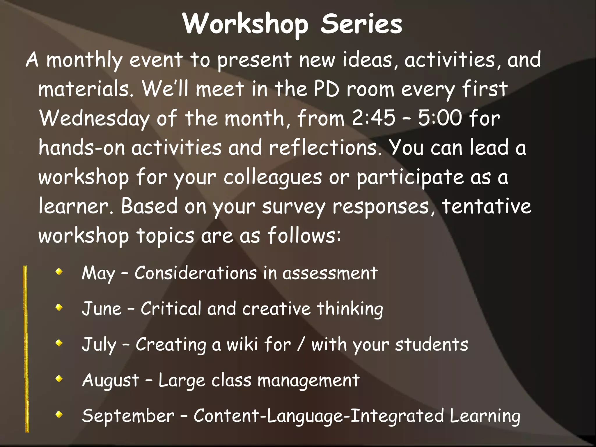 Workshop Series
A monthly event to present new ideas, activities, and
materials. We’ll meet in the PD room every first
Wednesday of the month, from 2:45 – 5:00 for
hands-on activities and reflections. You can lead a
workshop for your colleagues or participate as a
learner. Based on your survey responses, tentative
workshop topics are as follows:
May – Considerations in assessment
June – Critical and creative thinking
July – Creating a wiki for / with your students
August – Large class management
September – Content-Language-Integrated Learning
 