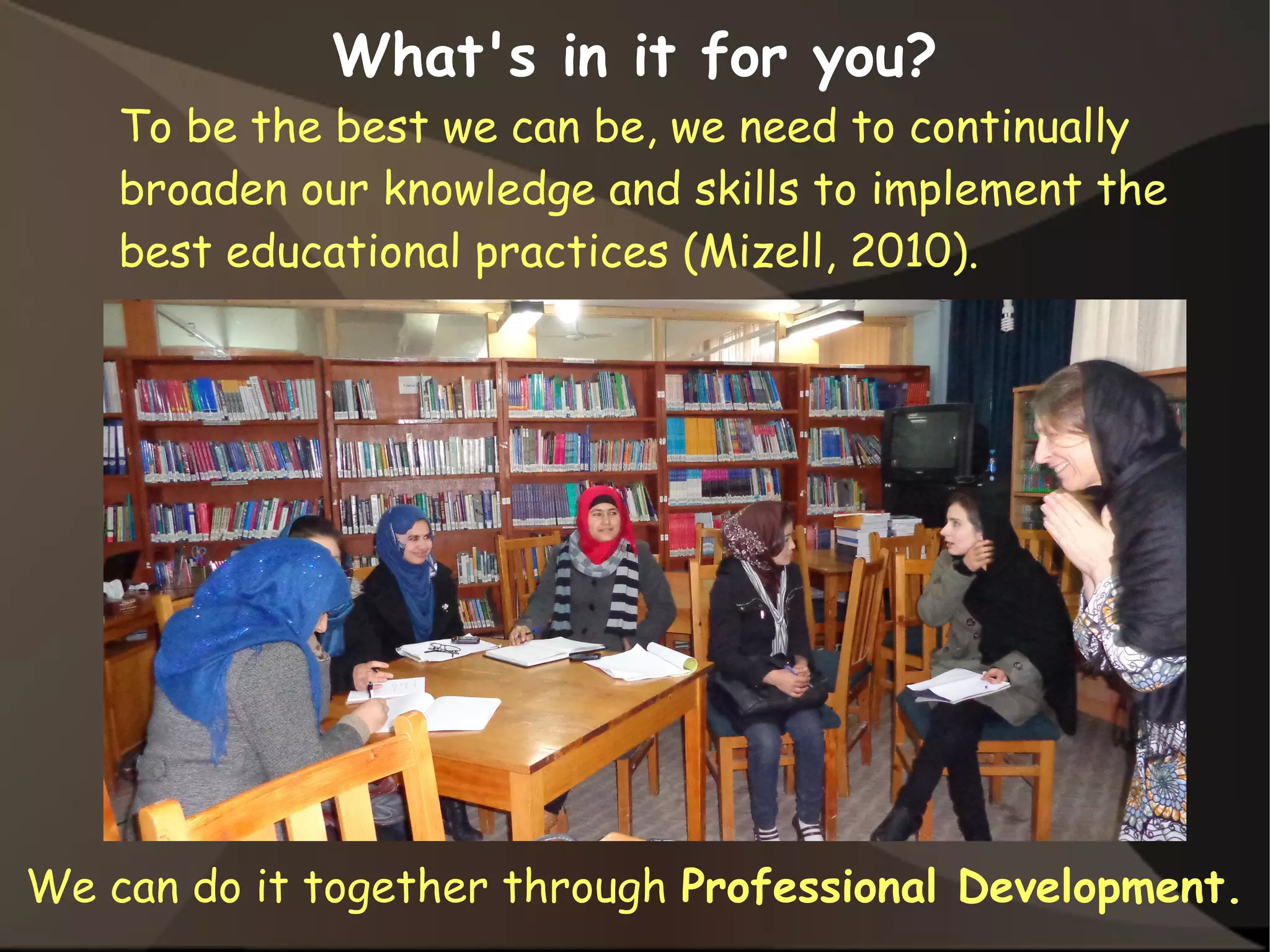 What's in it for you?
To be the best we can be, we need to continually
broaden our knowledge and skills to implement the
best educational practices (Mizell, 2010).
We can do it together through Professional Development.
 