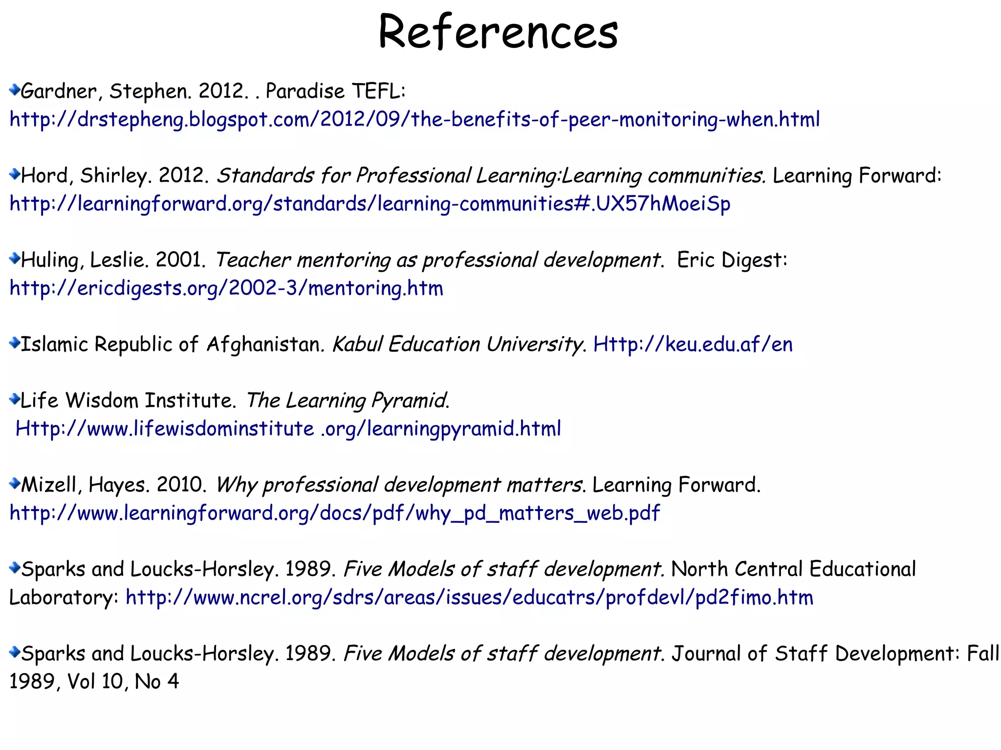 References
Gardner, Stephen. 2012. . Paradise TEFL:
http://drstepheng.blogspot.com/2012/09/the-benefits-of-peer-monitoring-when.html
Hord, Shirley. 2012. Standards for Professional Learning:Learning communities. Learning Forward:
http://learningforward.org/standards/learning-communities#.UX57hMoeiSp
Huling, Leslie. 2001. Teacher mentoring as professional development. Eric Digest:
http://ericdigests.org/2002-3/mentoring.htm
Islamic Republic of Afghanistan. Kabul Education University. Http://keu.edu.af/en
Life Wisdom Institute. The Learning Pyramid.
Http://www.lifewisdominstitute .org/learningpyramid.html
Mizell, Hayes. 2010. Why professional development matters. Learning Forward.
http://www.learningforward.org/docs/pdf/why_pd_matters_web.pdf
Sparks and Loucks-Horsley. 1989. Five Models of staff development. North Central Educational
Laboratory: http://www.ncrel.org/sdrs/areas/issues/educatrs/profdevl/pd2fimo.htm
Sparks and Loucks-Horsley. 1989. Five Models of staff development. Journal of Staff Development: Fall
1989, Vol 10, No 4
 