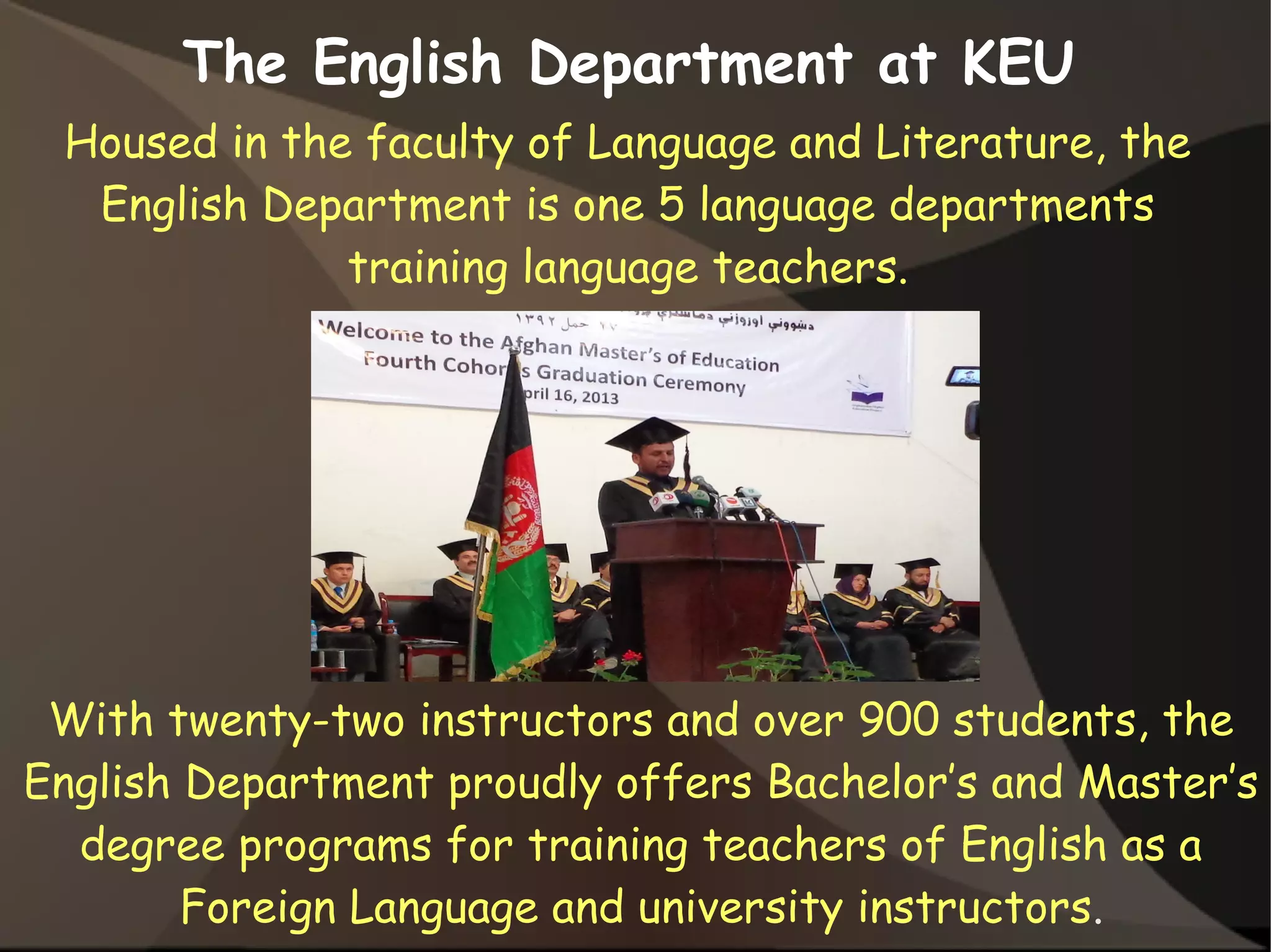 Housed in the faculty of Language and Literature, the
English Department is one 5 language departments
training language teachers.
The English Department at KEU
With twenty-two instructors and over 900 students, the
English Department proudly offers Bachelor’s and Master’s
degree programs for training teachers of English as a
Foreign Language and university instructors.
 