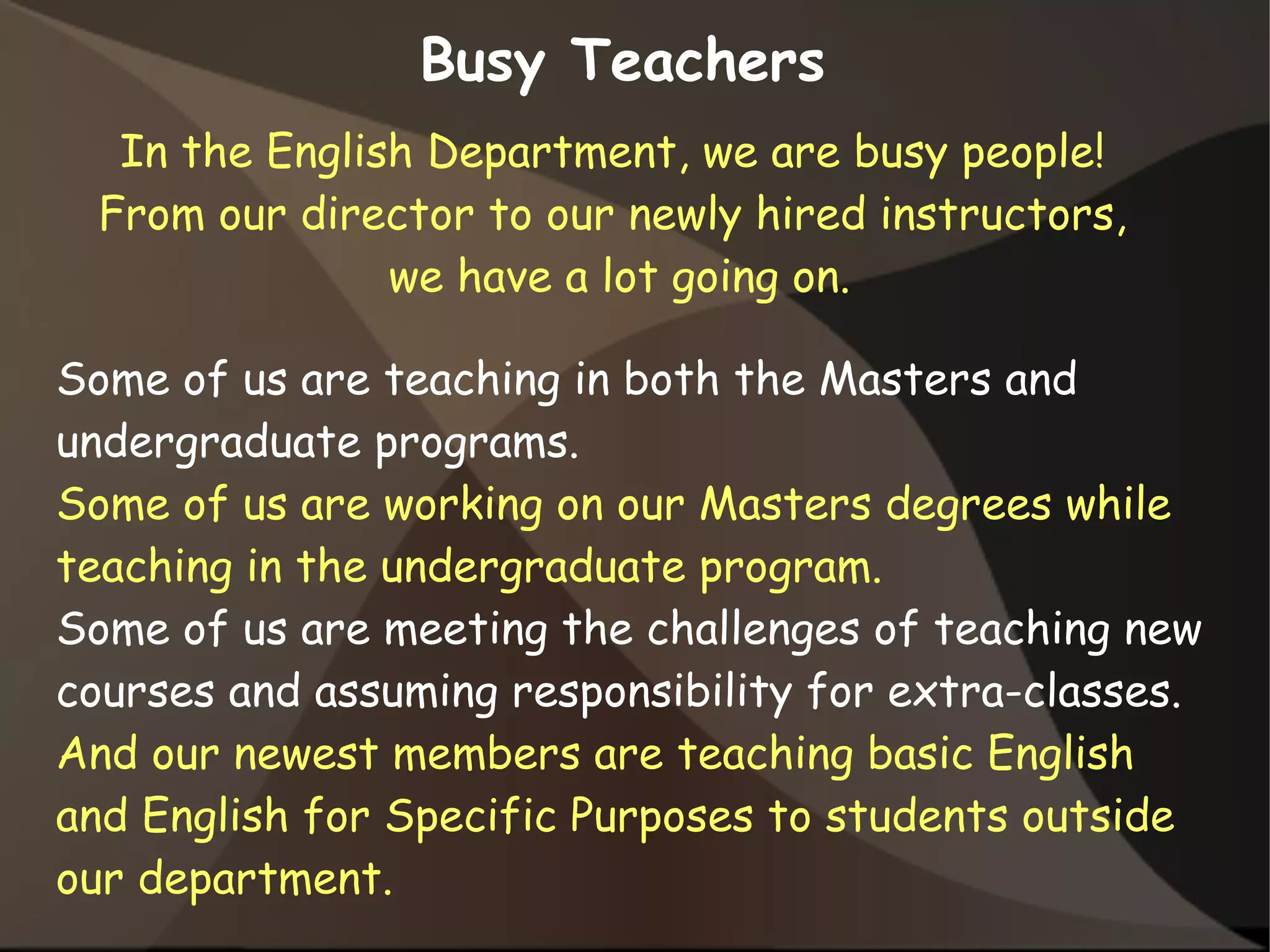 In the English Department, we are busy people!
From our director to our newly hired instructors,
we have a lot going on.
Busy Teachers
Some of us are teaching in both the Masters and
undergraduate programs.
Some of us are working on our Masters degrees while
teaching in the undergraduate program.
Some of us are meeting the challenges of teaching new
courses and assuming responsibility for extra-classes.
And our newest members are teaching basic English
and English for Specific Purposes to students outside
our department.
 