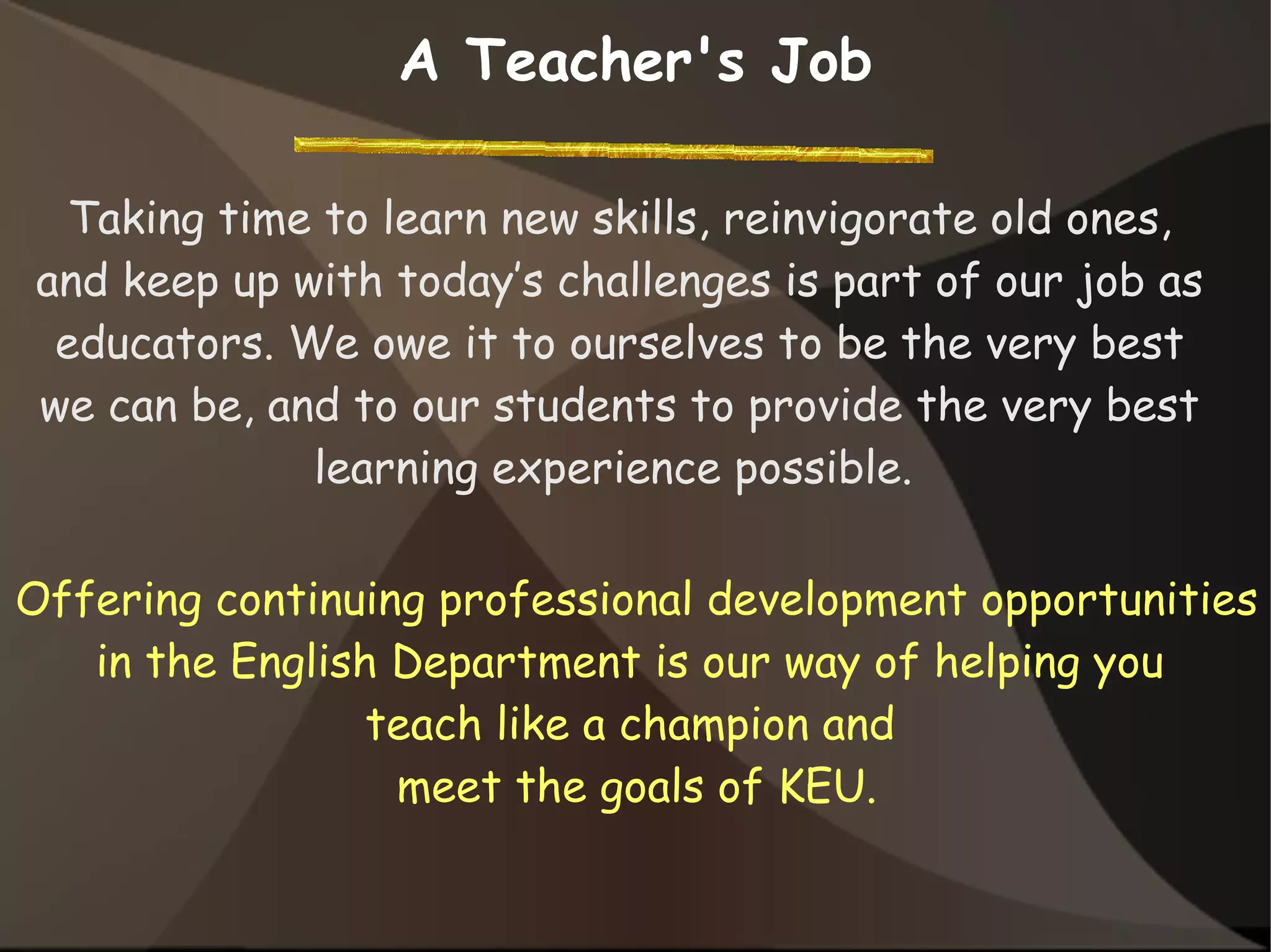 Taking time to learn new skills, reinvigorate old ones,
and keep up with today’s challenges is part of our job as
educators. We owe it to ourselves to be the very best
we can be, and to our students to provide the very best
learning experience possible.
A Teacher's Job
Offering continuing professional development opportunities
in the English Department is our way of helping you
teach like a champion and
meet the goals of KEU.
 