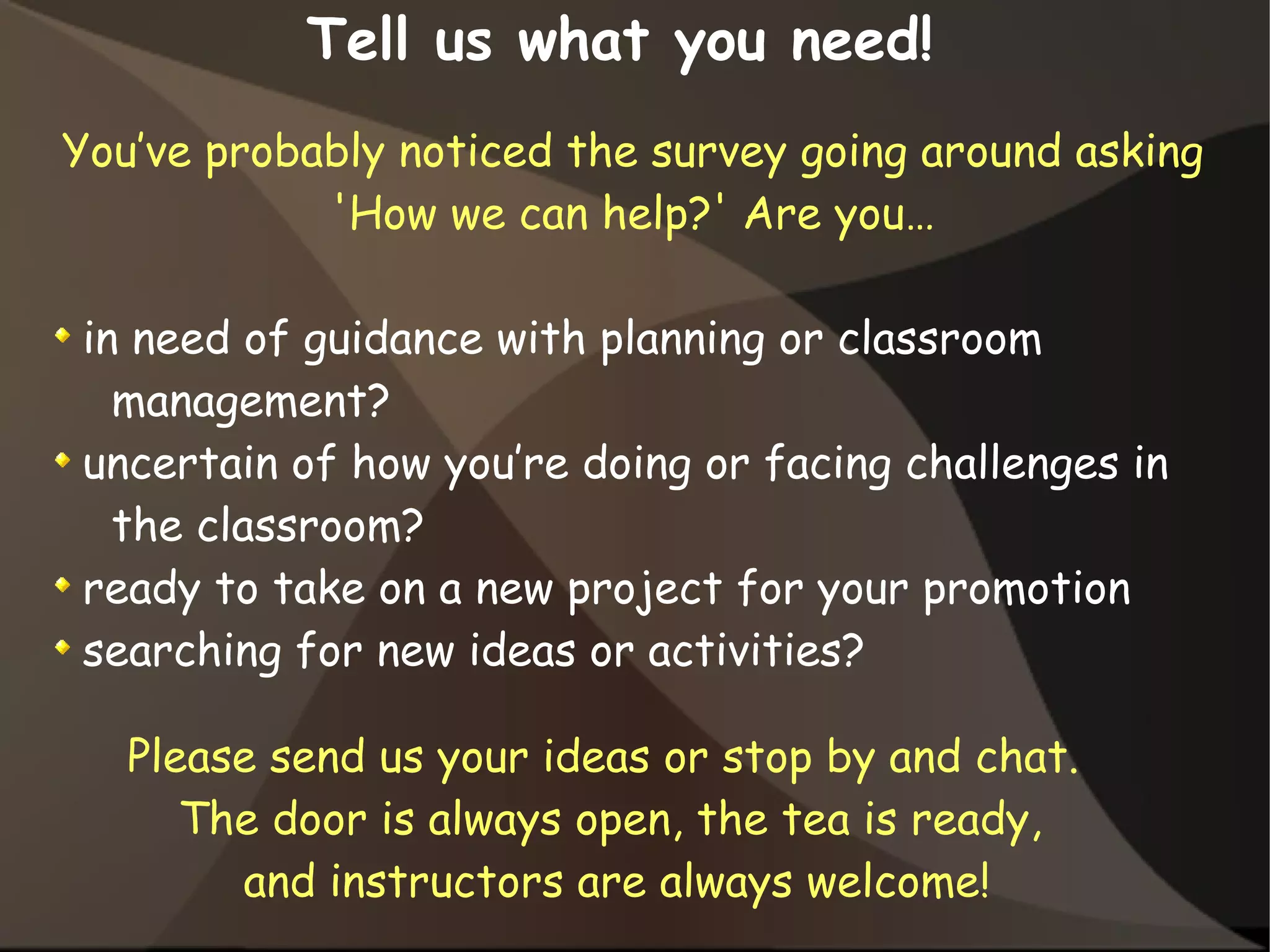 You’ve probably noticed the survey going around asking
'How we can help?' Are you…
in need of guidance with planning or classroom
management?
uncertain of how you’re doing or facing challenges in
the classroom?
ready to take on a new project for your promotion
searching for new ideas or activities?
Tell us what you need!
Please send us your ideas or stop by and chat.
The door is always open, the tea is ready,
and instructors are always welcome!
 