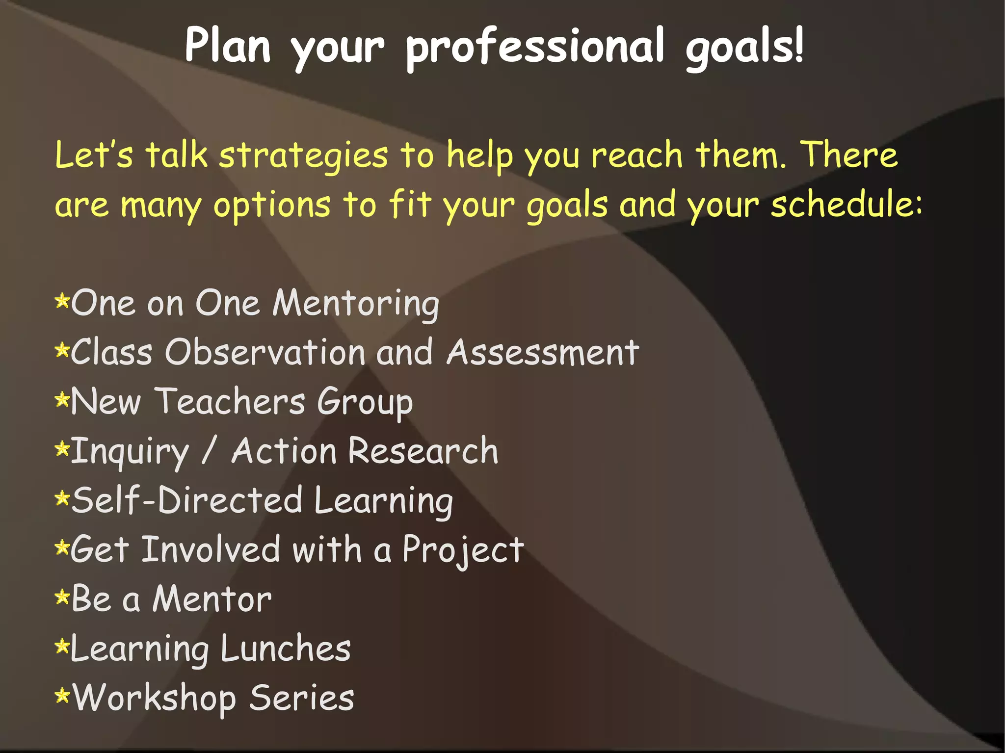 Let’s talk strategies to help you reach them. There
are many options to fit your goals and your schedule:
One on One Mentoring
Class Observation and Assessment
New Teachers Group
Inquiry / Action Research
Self-Directed Learning
Get Involved with a Project
Be a Mentor
Learning Lunches
Workshop Series
Plan your professional goals!
 