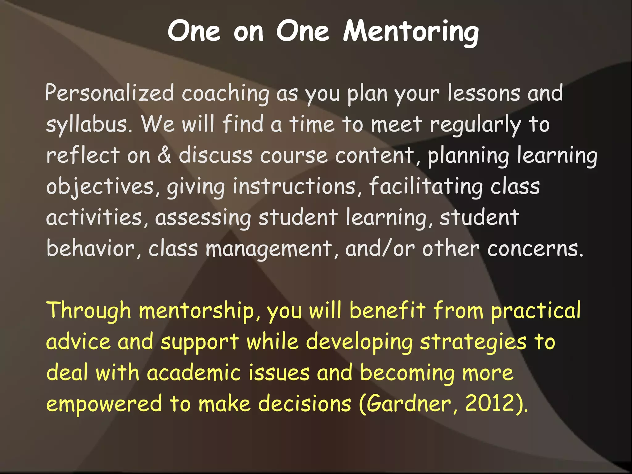Personalized coaching as you plan your lessons and
syllabus. We will find a time to meet regularly to
reflect on & discuss course content, planning learning
objectives, giving instructions, facilitating class
activities, assessing student learning, student
behavior, class management, and/or other concerns.
Through mentorship, you will benefit from practical
advice and support while developing strategies to
deal with academic issues and becoming more
empowered to make decisions (Gardner, 2012).
One on One Mentoring
 