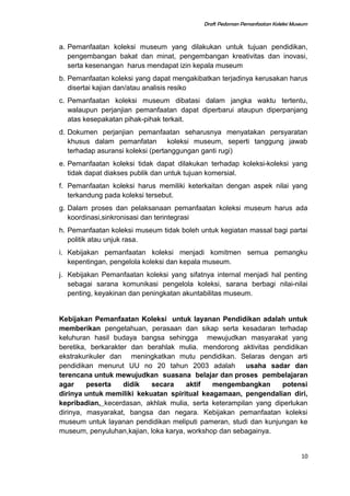 Draft Pedoman Pemanfaatan Koleksi Museum
a. Pemanfaatan koleksi museum yang dilakukan untuk tujuan pendidikan,
pengembangan bakat dan minat, pengembangan kreativitas dan inovasi,
serta kesenangan harus mendapat izin kepala museum
b. Pemanfaatan koleksi yang dapat mengakibatkan terjadinya kerusakan harus
disertai kajian dan/atau analisis resiko
c. Pemanfaatan koleksi museum dibatasi dalam jangka waktu tertentu,
walaupun perjanjian pemanfaatan dapat diperbarui ataupun diperpanjang
atas kesepakatan pihak-pihak terkait.
d. Dokumen perjanjian pemanfaatan seharusnya menyatakan persyaratan
khusus dalam pemanfatan koleksi museum, seperti tanggung jawab
terhadap asuransi koleksi (pertanggungan ganti rugi)
e. Pemanfaatan koleksi tidak dapat dilakukan terhadap koleksi-koleksi yang
tidak dapat diakses publik dan untuk tujuan komersial.
f. Pemanfaatan koleksi harus memiliki keterkaitan dengan aspek nilai yang
terkandung pada koleksi tersebut.
g. Dalam proses dan pelaksanaan pemanfaatan koleksi museum harus ada
koordinasi,sinkronisasi dan terintegrasi
h. Pemanfaatan koleksi museum tidak boleh untuk kegiatan massal bagi partai
politik atau unjuk rasa.
i. Kebijakan pemanfaatan koleksi menjadi komitmen semua pemangku
kepentingan, pengelola koleksi dan kepala museum.
j. Kebijakan Pemanfaatan koleksi yang sifatnya internal menjadi hal penting
sebagai sarana komunikasi pengelola koleksi, sarana berbagi nilai-nilai
penting, keyakinan dan peningkatan akuntabilitas museum.
Kebijakan Pemanfaatan Koleksi untuk layanan Pendidikan adalah untuk
memberikan pengetahuan, perasaan dan sikap serta kesadaran terhadap
keluhuran hasil budaya bangsa sehingga mewujudkan masyarakat yang
beretika, berkarakter dan berahlak mulia. mendorong aktivitas pendidikan
ekstrakurikuler dan meningkatkan mutu pendidikan. Selaras dengan arti
pendidikan menurut UU no 20 tahun 2003 adalah usaha sadar dan
terencana untuk mewujudkan suasana belajar dan proses pembelajaran
agar peserta didik secara aktif mengembangkan potensi
dirinya untuk memiliki kekuatan spiritual keagamaan, pengendalian diri,
kepribadian, kecerdasan, akhlak mulia, serta keterampilan yang diperlukan
dirinya, masyarakat, bangsa dan negara. Kebijakan pemanfaatan koleksi
museum untuk layanan pendidikan meliputi pameran, studi dan kunjungan ke
museum, penyuluhan,kajian, loka karya, workshop dan sebagainya.
10
 