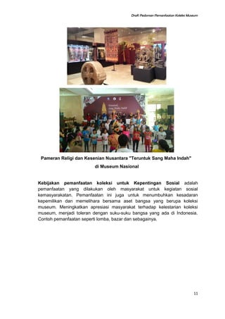 Draft Pedoman Pemanfaatan Koleksi Museum
Pameran Religi dan Kesenian Nusantara "Teruntuk Sang Maha Indah"
di Museum Nasional
Kebijakan pemanfaatan koleksi untuk Kepentingan Sosial adalah
pemanfaatan yang dilakukan oleh masyarakat untuk kegiatan sosial
kemasyarakatan. Pemanfaatan ini juga untuk menumbuhkan kesadaran
kepemilikan dan memelihara bersama aset bangsa yang berupa koleksi
museum. Meningkatkan apresiasi masyarakat terhadap kelestarian koleksi
museum, menjadi toleran dengan suku-suku bangsa yang ada di Indonesia.
Contoh pemanfaatan seperti lomba, bazar dan sebagainya.
11
 