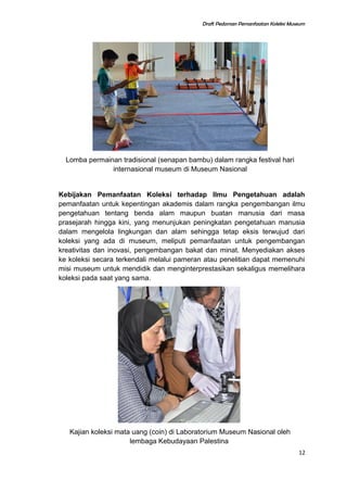 Draft Pedoman Pemanfaatan Koleksi Museum
Lomba permainan tradisional (senapan bambu) dalam rangka festival hari
internasional museum di Museum Nasional
Kebijakan Pemanfaatan Koleksi terhadap Ilmu Pengetahuan adalah
pemanfaatan untuk kepentingan akademis dalam rangka pengembangan ilmu
pengetahuan tentang benda alam maupun buatan manusia dari masa
prasejarah hingga kini, yang menunjukan peningkatan pengetahuan manusia
dalam mengelola lingkungan dan alam sehingga tetap eksis terwujud dari
koleksi yang ada di museum, meliputi pemanfaatan untuk pengembangan
kreativitas dan inovasi, pengembangan bakat dan minat. Menyediakan akses
ke koleksi secara terkendali melalui pameran atau penelitian dapat memenuhi
misi museum untuk mendidik dan menginterprestasikan sekaligus memelihara
koleksi pada saat yang sama.
Kajian koleksi mata uang (coin) di Laboratorium Museum Nasional oleh
lembaga Kebudayaan Palestina
12
 