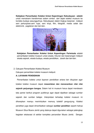 Draft Pedoman Pemanfaatan Koleksi Museum
Kebijakan Pemanfaatan Koleksi Untuk Kepentingan Kebudayaan adalah
untuk memahami transformasi sistem simbol dari objek koleksi museum ke
konteks budaya sesungguhnya. Kebudayaan dalam lingkup kesenian meliputi
seni pertunjukan,seni rupa, seni kriya, film, fotografi, media cetak dan
elektronik, pagelaran dan lain-lain.
Kebijakan Pemanfaatan Koleksi Untuk Kepentingan Pariwisata adalah
pemanfaatan koleksi museum untuk wisata, hiburan dan kesenangan meliputi
wisata sejarah, wisata budaya, wisata pendidikan, ziarah dan lain-lain.
2. Cakupan Pemanfaatan Koleksi Museum
Cakupan pemanfatan koleksi museum meliputi:
A. LAYANAN PENDIDIKAN
Pemanfaatan koleksi untuk layanan pendidikan antara lain ditujukan agar
koleksi koleksi museum dapat mewariskan dan menanamkan nilai nilai
sejarah perjuangan bangsa. Dalam hal ini museum harus dapat mendesain
tata pamer berikut program publiknya agar dapat dijadikan sebagai sumber
sejarah dan sumber belajar. Interpretasi terhadap koleksi museum ini
diharapkan mampu menimbulkan memory kolektif pengunjung. Koleksi
penelitian juga dapat dimanfaatkan sebagai sumber penelitian seperti halnya
Museum Situs Muara Jambi yang datanya dapat digunakan sebagai pelengkap
kegiatan ekskavasi di sekitar kompleks percandian Muara Jambi. Dengan
13
 