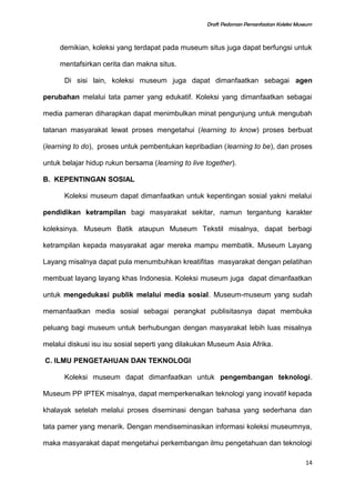 Draft Pedoman Pemanfaatan Koleksi Museum
demikian, koleksi yang terdapat pada museum situs juga dapat berfungsi untuk
mentafsirkan cerita dan makna situs.
Di sisi lain, koleksi museum juga dapat dimanfaatkan sebagai agen
perubahan melalui tata pamer yang edukatif. Koleksi yang dimanfaatkan sebagai
media pameran diharapkan dapat menimbulkan minat pengunjung untuk mengubah
tatanan masyarakat lewat proses mengetahui (learning to know) proses berbuat
(learning to do), proses untuk pembentukan kepribadian (learning to be), dan proses
untuk belajar hidup rukun bersama (learning to live together).
B. KEPENTINGAN SOSIAL
Koleksi museum dapat dimanfaatkan untuk kepentingan sosial yakni melalui
pendidikan ketrampilan bagi masyarakat sekitar, namun tergantung karakter
koleksinya. Museum Batik ataupun Museum Tekstil misalnya, dapat berbagi
ketrampilan kepada masyarakat agar mereka mampu membatik. Museum Layang
Layang misalnya dapat pula menumbuhkan kreatifitas masyarakat dengan pelatihan
membuat layang layang khas Indonesia. Koleksi museum juga dapat dimanfaatkan
untuk mengedukasi publik melalui media sosial. Museum-museum yang sudah
memanfaatkan media sosial sebagai perangkat publisitasnya dapat membuka
peluang bagi museum untuk berhubungan dengan masyarakat lebih luas misalnya
melalui diskusi isu isu sosial seperti yang dilakukan Museum Asia Afrika.
C. ILMU PENGETAHUAN DAN TEKNOLOGI
Koleksi museum dapat dimanfaatkan untuk pengembangan teknologi.
Museum PP IPTEK misalnya, dapat memperkenalkan teknologi yang inovatif kepada
khalayak setelah melalui proses diseminasi dengan bahasa yang sederhana dan
tata pamer yang menarik. Dengan mendiseminasikan informasi koleksi museumnya,
maka masyarakat dapat mengetahui perkembangan ilmu pengetahuan dan teknologi
14
 