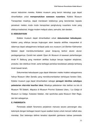 Draft Pedoman Pemanfaatan Koleksi Museum
sesuai kebutuhan mereka. Koleksi museum yang berciri teknologi juga dapat
dimanfaatkan untuk mempersatukan wawasan nusantara. Koleksi Museum
Transportasi misalnya, dapat mendesain koleksinya yang berorientasi kepada
persatuan melalui moda moda transportasi penghubung nusantara mulai yang
sifatnya tradisional, hingga modern meliputi udara, samudra, dan daratan.
D. KEBUDAYAAN
Koleksi museum dapat dimanfaatkan untuk dokumentasi kebudayaan.
Koleksi yang sifatnya berupa lingkungan alam beserta aktifitas masyarakat di
dalamnya dapat sebagaimana terdapat pada eco museum Lok Baintan Kalimantan
Selatan dapat mendokumentasikan pasar terapung berikut aturan aturan
perdagangannya. Contoh lain adalah Open Air Museum di kawasan pertambangan
timah P. Belitung yang merekam aktifitas budaya berupa kegiatan eksplorasi,
produksi, dan distribusi timah, serta berbagai peristiwa kecelakaan pekerja tambang
timah bawah tanah.
Dokumentasi kebudayaan juga dapat dilakukan melalui koleksi sebagaimana
halnya Museum Ullen Sentalu yang mendokumentasikan kehidupan keraton Solo.
Koleksi museum juga dapat dimanfaatkan sebagai peneguh identitas sekaligus
pelestarian nilai-nilai kearifan lokal. Misalnya pelestarian nilai dalihan na tolu di
Museum TB Silalahi, Mapalus di Museum Provinsi Sulawesi Utara, I La Galigo di
Museum La Galigo, Sulawesi Selatan, nilai sportivitas pada Museum Olah Raga,
dan lain sebagainya.
E. PARIWISATA
Pariwisata adalah fenomena perjalanan manusia secara perorangan atau
kelompok dengan berbagai macam tujuan asalkan bukan untuk mencari nafkah atau
menetap. Dari beberapa definisi tersebut diperoleh gambaran bahwa pariwisata
15
 