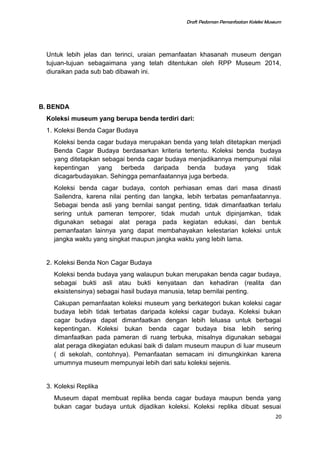 Draft Pedoman Pemanfaatan Koleksi Museum
Untuk lebih jelas dan terinci, uraian pemanfaatan khasanah museum dengan
tujuan-tujuan sebagaimana yang telah ditentukan oleh RPP Museum 2014,
diuraikan pada sub bab dibawah ini.
B. BENDA
Koleksi museum yang berupa benda terdiri dari:
1. Koleksi Benda Cagar Budaya
Koleksi benda cagar budaya merupakan benda yang telah ditetapkan menjadi
Benda Cagar Budaya berdasarkan kriteria tertentu. Koleksi benda budaya
yang ditetapkan sebagai benda cagar budaya menjadikannya mempunyai nilai
kepentingan yang berbeda daripada benda budaya yang tidak
dicagarbudayakan. Sehingga pemanfaatannya juga berbeda.
Koleksi benda cagar budaya, contoh perhiasan emas dari masa dinasti
Sailendra, karena nilai penting dan langka, lebih terbatas pemanfaatannya.
Sebagai benda asli yang bernilai sangat penting, tidak dimanfaatkan terlalu
sering untuk pameran temporer, tidak mudah untuk dipinjamkan, tidak
digunakan sebagai alat peraga pada kegiatan edukasi, dan bentuk
pemanfaatan lainnya yang dapat membahayakan kelestarian koleksi untuk
jangka waktu yang singkat maupun jangka waktu yang lebih lama.
2. Koleksi Benda Non Cagar Budaya
Koleksi benda budaya yang walaupun bukan merupakan benda cagar budaya,
sebagai bukti asli atau bukti kenyataan dan kehadiran (realita dan
eksistensinya) sebagai hasil budaya manusia, tetap bernilai penting.
Cakupan pemanfaatan koleksi museum yang berkategori bukan koleksi cagar
budaya lebih tidak terbatas daripada koleksi cagar budaya. Koleksi bukan
cagar budaya dapat dimanfaatkan dengan lebih leluasa untuk berbagai
kepentingan. Koleksi bukan benda cagar budaya bisa lebih sering
dimanfaatkan pada pameran di ruang terbuka, misalnya digunakan sebagai
alat peraga dikegiatan edukasi baik di dalam museum maupun di luar museum
( di sekolah, contohnya). Pemanfaatan semacam ini dimungkinkan karena
umumnya museum mempunyai lebih dari satu koleksi sejenis.
3. Koleksi Replika
Museum dapat membuat replika benda cagar budaya maupun benda yang
bukan cagar budaya untuk dijadikan koleksi. Koleksi replika dibuat sesuai
20
 