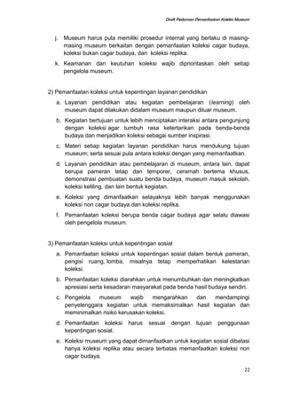 Draft Pedoman Pemanfaatan Koleksi Museum
j. Museum harus pula memiliki prosedur internal yang berlaku di masing-
masing museum berkaitan dengan pemanfaatan koleksi cagar budaya,
koleksi bukan cagar budaya, dan koleksi replika.
k. Keamanan dan keutuhan koleksi wajib diprioritaskan oleh setiap
pengelola museum.
2) Pemanfaatan koleksi untuk kepentingan layanan pendidikan
a. Layanan pendidikan atau kegiatan pembelajaran (learning) oleh
museum dapat dilakukan didalam museum maupun diluar museum.
b. Kegiatan bertujuan untuk lebih menciptakan interaksi antara pengunjung
dengan koleksi agar tumbuh rasa ketertarikan pada benda-benda
budaya dan menjadikan koleksi sebagai sumber inspirasi.
c. Materi setiap kegiatan layanan pendidikan harus mendukung tujuan
museum; serta sesuai pula antara koleksi dengan yang memanfaatkan.
d. Layanan pendidikan atau pembelajaran di museum, antara lain, dapat
berupa pameran tetap dan temporer, ceramah bertema khusus,
demonstrasi pembuatan suatu benda budaya, museum masuk sekolah,
koleksi keliling, dan lain bentuk kegiatan.
e. Koleksi yang dimanfaatkan selayaknya lebih banyak menggunakan
koleksi non cagar budaya dan koleksi replika.
f. Pemanfaatan koleksi berupa benda cagar budaya agar selalu diawasi
oleh pengelola museum.
3) Pemanfaatan koleksi untuk kepentingan sosial
a. Pemanfaatan koleksi untuk kepentingan sosial dalam bentuk pameran,
pengisi ruang, lomba, misalnya tetap memperhatikan kelestarian
koleksi.
b. Pemanfaatan koleksi diarahkan untuk menumbuhkan dan meningkatkan
apresiasi serta kesadaran masyarakat pada benda hasil budaya sendiri.
c. Pengelola museum wajib mengarahkan dan mendampingi
penyelenggara kegiatan untuk memaksimalkan hasil kegiatan dan
meminimalkan risiko kerusakan koleksi.
d. Pemanfaatan koleksi harus sesuai dengan tujuan penggunaan
kepentingan sosial.
e. Koleksi museum yang dapat dimanfaatkan untuk kegiatan sosial dibatasi
hanya koleksi replika atau secara terbatas memanfaatkan koleksi non
cagar budaya.
22
 