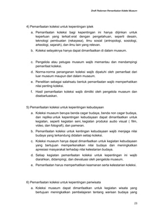Draft Pedoman Pemanfaatan Koleksi Museum
4) Pemanfaatan koleksi untuk kepentingan iptek
a. Pemanfaatan koleksi bagi kepentingan ini hanya diijinkan untuk
keperluan yang terkait erat dengan pengetahuan, seperti desain,
teknologi pembuatan (rekayasa), ilmu sosial (antropologi, sosiologi,
arkeologi, sejarah), dan ilmu lain yang relevan.
b. Koleksi selayaknya hanya dapat dimanfaatkan di dalam museum.
c. Pengelola atau petugas museum wajib memantau dan mendampingi
pemanfaat koleksi.
d. Norma-norma penanganan koleksi wajib dipatuhi oleh pemanfaat dari
luar museum maupun dari dalam museum.
e. Penelitian sebagai salahsatu bentuk pemanfaatan wajib memperhatikan
nilai penting koleksi.
f. Hasil pemanfaatan koleksi wajib dimiliki oleh pengelola museum dan
disebarluaskan.
5) Pemanfaatan koleksi untuk kepentingan kebudayaan
a. Koleksi museum berupa benda cagar budaya, benda non cagar budaya,
dan replika untuk kepentingan kebudayaan dapat dimanfaatkan untuk
kegiatan, seperti kegiatan seni, kegiatan produksi audio visual ( film,
video, dan fotografi), dan pameran.
b. Pemanfaatan koleksi untuk kentingan kebudayaan wajib menjaga nilai
budaya yang terkandung didalam setiap koleksi.
c. Koleksi museum hanya dapat dimanfaatkan untuk kegiatan kebudayaan
yang bertujuan memperkenalkan nilai budaya dan meningkatkan
apresiasi masyarakat terhadap nilai kelestarian budaya.
d. Setiap kegiatan pemanfaatan koleksi untuk kepentingan ini wajib
diarahkan, didampingi, dan dievaluasi oleh pengelola museum.
e. Pemanfaatan harus memperhatikan keamanan serta kelestarian koleksi.
6) Pemanfaatan koleksi untuk kepentingan pariwisata
a. Koleksi museum dapat dimanfaatkan untuk kegiatan wisata yang
bertujuan meningkatkan pembelajaran tentang warisan budaya yang
23
 