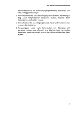Draft Pedoman Pemanfaatan Koleksi Museum
bersifat kebendaan dan nilai budaya yang terkandung didalamnya serta
nilai penting pelestariannya.
b. Pemanfaatan koleksi untuk kepentingan pariwisata harus diarahkan pula
bagi upaya mempromosikan keragaman budaya, toleransi dalam
keberagaman, serta jatidiri bangsa.
c. Pemanfaatan untuk kepentingan pariwisata harus turut mempromosikan
museum dan koleksinya.
d. Penyelenggara wisata wajib berkonsultasi dan didampingi oleh
pengelola museum agar informasi yang diberikan tidak menimbulkan
kesan atau pandangan negatif tentang nilai-nilai yang terkandung dalam
koleksi.
24
 