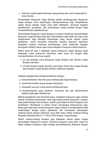 Draft Pedoman Pemanfaatan Koleksi Museum
c. Dokumen aspek-aspek kehidupan yang penting dari suatu masyarakat di
masa lampau.
Pemanfaatan Bangunan Cagar Budaya adalah pendayagunaan Bangunan
Cagar Budaya untuk kepentingan sebesar-besarnya bagi kesejahteraan
rakyat sesuai dengan fungsi yang telah ditetapkan, termasuk kegiatan
pemeliharaan, perawatan, dan pemeriksaan secara berkala dengan tetap
mempertahankan pelestariannya.
Pemanfaatan Bangunan Cagar Budaya di museum sebaiknya memperhatikan
Bangunan Cagar Budaya yang akan diberdayakan agar layak dan siap untuk
dipergunakan bagi berbagai kepentingan yang sesuai dengan tujuan
pelestarian. Untuk memenuhi kebutuhan tersebut bilamana diperlukan
pengelola museum membuat pertimbangan untuk melakukan kegiatan
pemugaran terlebih dahulu agar syarat kelayakan bangunan dapat terpenuhi.
Dalam pasal 83 ayat 1 dijelaskan bahwa Bangunan Cagar Budaya dapat
diadaptasi untuk memenuhi kebutuhan pada masa kini dengan tetap
mempertahankan ciri-cirinya seperti:
1. ciri asli dan/atau muka Bangunan Cagar Budaya atau Struktur Cagar
Budaya; dan/atau
2. ciri asli lanskap budaya dan/atau permukaan tanah Situs Cagar Budaya
atau kawasan Cagar Budaya sebelum dilakukan adaptasi.
Adaptasi sebagaimana dimaksud dilakukan dengan:
a. mempertahankan nilai-nilai yang melekat pada Cagar Budaya;
b. menambah fasilitas sesuai dengan kebutuhan;
c. mengubah susunan ruang secara terbatas;dan/atau
d. mempertahankan gaya arsitektur, konstruksi asli, dan keharmonisan
estetika lingkungan disekitarnya.
Melihat pengalaman dari kota-kota dunia, revitalisasi bangunan cagar budaya
banyak membawa keuntungan, baik bagi pribadi pemilik bangunan, maupun
bagi perkembangan kota tersebut, seperti yang terjadi di Kota Singapura dan
Amsterdam. Revitalisasi ini bukan hanya menyangkut bangunannya saja,
tetapi juga lingkungan tempat bangunan cagar budaya itu beradaselama tidak
bertentangan dengan tujuan pelestarian dan memajukan kebudayaan
nasional sesuai dengan ketentuan yang telah diatur dalam Undang-Undang
Republik Indonesia Nomor 11 Tahun 2010 tentang Cagar Budaya.
Dalam undang-undang tersebut juga dijelaskan bahwa dalam rangka
pemanfaatan bangunan museum, terutama bangunan yang telah masuk ke
dalam katagori bangunan cagar budaya pemanfataannya dilakukan dengan
27
 