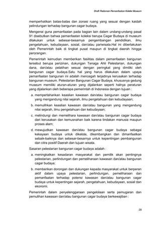 Draft Pedoman Pemanfaatan Koleksi Museum
memperhatikan batas-batas dan zonasi ruang yang sesuai dengan kaidah
pelindungan terhadap bangunan cagar budaya.
Mengenai guna pemanfaatan pada bagian lain dalam undang-undang pasal
91 disebutkan bahwa pemanfaatan koleksi berupa Cagar Budaya di museum
dilakukan untuk sebesar-besarnya pengembangan pendidikan, ilmu
pengetahuan, kebudayaan, sosial, dan/atau pariwisata.Hal ini diberlakukan
oleh Pemerintah baik di tingkat pusat maupun di tingkat daerah hingga
perorangan.
Pemerintah kemudian memberikan fasilitas dalam pemanfaatan bangunan
tersebut berupa perizinan, dukungan Tenaga Ahli Pelestarian, dukungan
dana, dan/atau pelatihan sesuai dengan peringkat yang dimiliki oleh
bangunan cagar budaya.Satu hal yang harus dilakukan dalam upaya
pemanfaatan bangunan ini adalah mencegah terjadinya kerusakan terhadap
bangunan museum. Pelestarian Bangunan Cagar Budaya, khususnya gedung
museum memiliki aturan-aturan yang dijalankan seperti halnya peraturan
yang dijalankan oleh beberapa pemerintah di Indonesia dengan tujuan :
a. mempertahankan keaslian kawasan dan/atau bangunan cagar budaya
yang mengandung nilai sejarah, ilmu pengetahuan dan kebudayaan;
b. memulihkan keaslian kawasan dan/atau bangunan yang mengandung
nilai sejarah, ilmu pengetahuan dan kebudayaan;
c. melindungi dan memelihara kawasan dan/atau bangunan cagar budaya
dari kerusakan dan kemusnahan baik karena tindakan manusia maupun
proses alam;
d. mewujudkan kawasan dan/atau bangunan cagar budaya sebagai
kekayaan budaya untuk dikelola, dikembangkan dan dimanfaatkan
sebaik-baiknya dan sebesar-besarnya untuk kepentingan pembangunan
dan citra positif Daerah dan tujuan wisata.
Sasaran pelestarian bangunan cagar budaya adalah :
a. meningkatkan kesadaran masyarakat dan pemilik akan pentingnya
pelestarian, perlindungan dan pemeliharaan kawasan dan/atau bangunan
cagar budaya;
b. memberikan dorongan dan dukungan kepada masyarakat untuk berperan
aktif dalam upaya pelestarian, perlindungan, pemeliharaan dan
pemanfaatan terhadap potensi kawasan dan/atau bangunan cagar
budaya untuk kepentingan sejarah, pengetahuan, kebudayaan, sosial dan
ekonomi.
Pemerintah dalam penyelenggaraan pengelolaan serta pemugaran dan
pemulihan kawasan dan/atau bangunan cagar budaya berkewajiban :
28
 