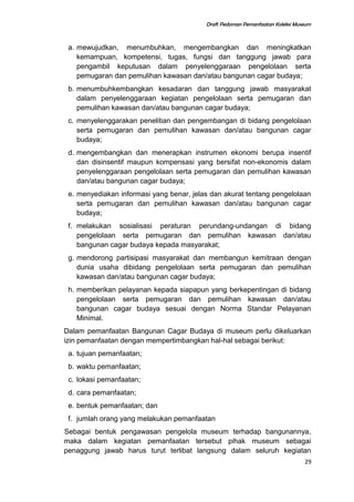 Draft Pedoman Pemanfaatan Koleksi Museum
a. mewujudkan, menumbuhkan, mengembangkan dan meningkatkan
kemampuan, kompetensi, tugas, fungsi dan tanggung jawab para
pengambil keputusan dalam penyelenggaraan pengelolaan serta
pemugaran dan pemulihan kawasan dan/atau bangunan cagar budaya;
b. menumbuhkembangkan kesadaran dan tanggung jawab masyarakat
dalam penyelenggaraan kegiatan pengelolaan serta pemugaran dan
pemulihan kawasan dan/atau bangunan cagar budaya;
c. menyelenggarakan penelitian dan pengembangan di bidang pengelolaan
serta pemugaran dan pemulihan kawasan dan/atau bangunan cagar
budaya;
d. mengembangkan dan menerapkan instrumen ekonomi berupa insentif
dan disinsentif maupun kompensasi yang bersifat non-ekonomis dalam
penyelenggaraan pengelolaan serta pemugaran dan pemulihan kawasan
dan/atau bangunan cagar budaya;
e. menyediakan informasi yang benar, jelas dan akurat tentang pengelolaan
serta pemugaran dan pemulihan kawasan dan/atau bangunan cagar
budaya;
f. melakukan sosialisasi peraturan perundang-undangan di bidang
pengelolaan serta pemugaran dan pemulihan kawasan dan/atau
bangunan cagar budaya kepada masyarakat;
g. mendorong partisipasi masyarakat dan membangun kemitraan dengan
dunia usaha dibidang pengelolaan serta pemugaran dan pemulihan
kawasan dan/atau bangunan cagar budaya;
h. memberikan pelayanan kepada siapapun yang berkepentingan di bidang
pengelolaan serta pemugaran dan pemulihan kawasan dan/atau
bangunan cagar budaya sesuai dengan Norma Standar Pelayanan
Minimal.
Dalam pemanfaatan Bangunan Cagar Budaya di museum perlu dikeluarkan
izin pemanfaatan dengan mempertimbangkan hal-hal sebagai berikut:
a. tujuan pemanfaatan;
b. waktu pemanfaatan;
c. lokasi pemanfaatan;
d. cara pemanfaatan;
e. bentuk pemanfaatan; dan
f. jumlah orang yang melakukan pemanfaatan
Sebagai bentuk pengawasan pengelola museum terhadap bangunannya,
maka dalam kegiatan pemanfaatan tersebut pihak museum sebagai
penaggung jawab harus turut terlibat langsung dalam seluruh kegiatan
29
 