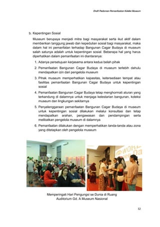 Draft Pedoman Pemanfaatan Koleksi Museum
b. Kepentingan Sosial
Museum berupaya menjadi mitra bagi masyarakat serta ikut aktif dalam
memberikan tanggung jawab dan kepedulian sosial bagi masyarakat, maka
dalam hal ini pemanfatan terhadap Bangunan Cagar Budaya di museum
salah satunya adalah untuk kepentingan sosial. Beberapa hal yang harus
diperhatikan dalam pemanfaatan ini diantaranya:
1. Adanya persetujuan kerjasama antara kedua belah pihak
2. Pemanfaatan Bangunan Cagar Budaya di museum terlebih dahulu
mendapatkan izin dari pengelola museum
3. Pihak museum memperhatikan kapasitas, ketersediaan tempat atau
fasilitas pemanfaatan Bangunan Cagar Budaya untuk kepentingan
sosial
4. Pemanfaatan Bangunan Cagar Budaya tetap menghormati aturan yang
terkandung di dalamnya untuk menjaga kelestarian bangunan, koleksi
museum dan lingkungan sekitarnya
5. Penyelenggaraan pemanfaatan Bangunan Cagar Budaya di museum
untuk kepentingan sosial dilakukan melalui konsultasi dan tetap
mendapatkan arahan, pengawasan dan pendampingan serta
melibatkan pengelola museum di dalamnya
6. Pemanfaatan dilakukan dengan memperhatikan tanda-tanda atau zona
yang ditetapkan oleh pengelola museum
Memperingati Hari Pengungsi se Dunia di Ruang
Auditorium Gd. A Museum Nasional
32
 