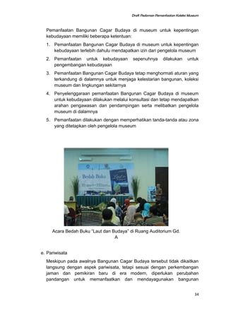 Draft Pedoman Pemanfaatan Koleksi Museum
Pemanfaatan Bangunan Cagar Budaya di museum untuk kepentingan
kebudayaan memiliki beberapa ketentuan:
1. Pemanfaatan Bangunan Cagar Budaya di museum untuk kepentingan
kebudayaan terlebih dahulu mendapatkan izin dari pengelola museum
2. Pemanfaatan untuk kebudayaan sepenuhnya dilakukan untuk
pengembangan kebudayaan
3. Pemanfaatan Bangunan Cagar Budaya tetap menghormati aturan yang
terkandung di dalamnya untuk menjaga kelestarian bangunan, koleksi
museum dan lingkungan sekitarnya
4. Penyelenggaraan pemanfaatan Bangunan Cagar Budaya di museum
untuk kebudayaan dilakukan melalui konsultasi dan tetap mendapatkan
arahan pengawasan dan pendampingan serta melibatkan pengelola
museum di dalamnya
5. Pemanfaatan dilakukan dengan memperhatikan tanda-tanda atau zona
yang ditetapkan oleh pengelola museum
Acara Bedah Buku “Laut dan Budaya” di Ruang Auditorium Gd.
A
e. Pariwisata
Meskipun pada awalnya Bangunan Cagar Budaya tersebut tidak dikaitkan
langsung dengan aspek pariwisata, tetapi sesuai dengan perkembangan
jaman dan pemikiran baru di era modern, diperlukan perubahan
pandangan untuk memanfaatkan dan mendayagunakan bangunan
34
 