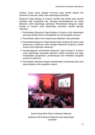 Draft Pedoman Pemanfaatan Koleksi Museum
tersebut, bukan hanya sebagai monumen yang bernilai sejarah dan
penanda di masa lalu, tetapi untuk kepentingan pariwisata.
Bangunan Cagar Budaya di museum memiliki nilai estetis yang menarik
perhatian bagi masyarakat luas, sehingga pemanfaatannya pun dapat
dilakukan untuk kepentingan pariwisata. Pemanfaatan Bangunan Cagar
Budaya di museum untuk kepentingan pariwisata memiliki bebrapa
ketentuan:
1. Pemanfaatan Bangunan Cagar Budaya di museum untuk kepentingan
pariwisata terlebih dahulu mendapatkan izin dari pengelola museum
2. Pemanfaatan dalam hal ini sepenuhnya dilakukan untuk pariwisata
3. Pemanfaatan Bangunan Cagar Budaya tetap menghormati aturan yang
terkandung di dalamnya untuk menjaga kelestarian bangunan, koleksi
museum dan lingkungan sekitarnya
4. Penyelenggaraan pemanfaatan Bangunan Cagar Budaya di museum
untuk kepentingan pariwisata dilakukan melalui konsultasi dan tetap
mendapatkan pengawasan, pendampingan dan melibatkan pengelola
museum di dalamnya
5. Pemanfaatan dilakukan dengan memperhatikan tanda-tanda atau zona
yang ditetapkan oleh pengelola museum
Acara Pentas Akhir Pekan di Museum Nasional
Auditorium Gd A Museum Nasional untuk kepentingan
pariwisata
35
 