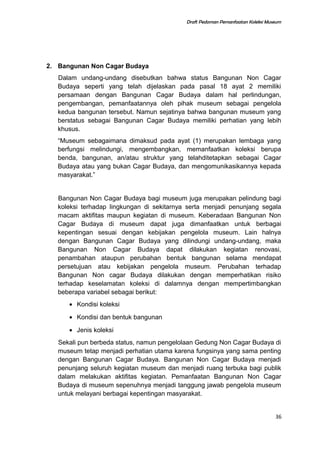 Draft Pedoman Pemanfaatan Koleksi Museum
2. Bangunan Non Cagar Budaya
Dalam undang-undang disebutkan bahwa status Bangunan Non Cagar
Budaya seperti yang telah dijelaskan pada pasal 18 ayat 2 memiliki
persamaan dengan Bangunan Cagar Budaya dalam hal perlindungan,
pengembangan, pemanfaatannya oleh pihak museum sebagai pengelola
kedua bangunan tersebut. Namun sejatinya bahwa bangunan museum yang
berstatus sebagai Bangunan Cagar Budaya memiliki perhatian yang lebih
khusus.
“Museum sebagaimana dimaksud pada ayat (1) merupakan lembaga yang
berfungsi melindungi, mengembangkan, memanfaatkan koleksi berupa
benda, bangunan, an/atau struktur yang telahditetapkan sebagai Cagar
Budaya atau yang bukan Cagar Budaya, dan mengomunikasikannya kepada
masyarakat.”
Bangunan Non Cagar Budaya bagi museum juga merupakan pelindung bagi
koleksi terhadap lingkungan di sekitarnya serta menjadi penunjang segala
macam aktifitas maupun kegiatan di museum. Keberadaan Bangunan Non
Cagar Budaya di museum dapat juga dimanfaatkan untuk berbagai
kepentingan sesuai dengan kebijakan pengelola museum. Lain halnya
dengan Bangunan Cagar Budaya yang dilindungi undang-undang, maka
Bangunan Non Cagar Budaya dapat dilakukan kegiatan renovasi,
penambahan ataupun perubahan bentuk bangunan selama mendapat
persetujuan atau kebijakan pengelola museum. Perubahan terhadap
Bangunan Non cagar Budaya dilakukan dengan memperhatikan risiko
terhadap keselamatan koleksi di dalamnya dengan mempertimbangkan
beberapa variabel sebagai berikut:
• Kondisi koleksi
• Kondisi dan bentuk bangunan
• Jenis koleksi
Sekali pun berbeda status, namun pengelolaan Gedung Non Cagar Budaya di
museum tetap menjadi perhatian utama karena fungsinya yang sama penting
dengan Bangunan Cagar Budaya. Bangunan Non Cagar Budaya menjadi
penunjang seluruh kegiatan museum dan menjadi ruang terbuka bagi publik
dalam melakukan aktifitas kegiatan. Pemanfaatan Bangunan Non Cagar
Budaya di museum sepenuhnya menjadi tanggung jawab pengelola museum
untuk melayani berbagai kepentingan masyarakat.
36
 