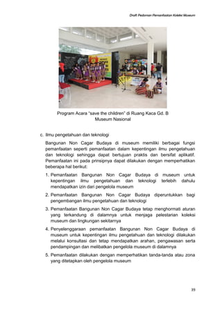 Draft Pedoman Pemanfaatan Koleksi Museum
Program Acara “save the children” di Ruang Kaca Gd. B
Museum Nasional
c. Ilmu pengetahuan dan teknologi
Bangunan Non Cagar Budaya di museum memiliki berbagai fungsi
pemanfaatan seperti pemanfaatan dalam kepentingan ilmu pengetahuan
dan teknologi sehingga dapat bertujuan praktis dan bersifat aplikatif.
Pemanfaatan ini pada prinsipnya dapat dilakukan dengan memperhatikan
beberapa hal berikut:
1. Pemanfaatan Bangunan Non Cagar Budaya di museum untuk
kepentingan ilmu pengetahuan dan teknologi terlebih dahulu
mendapatkan izin dari pengelola museum
2. Pemanfaatan Bangunan Non Cagar Budaya diperuntukkan bagi
pengembangan ilmu pengetahuan dan teknologi
3. Pemanfaatan Bangunan Non Cagar Budaya tetap menghormati aturan
yang terkandung di dalamnya untuk menjaga pelestarian koleksi
museum dan lingkungan sekitarnya
4. Penyelenggaraan pemanfaatan Bangunan Non Cagar Budaya di
museum untuk kepentingan ilmu pengetahuan dan teknologi dilakukan
melalui konsultasi dan tetap mendapatkan arahan, pengawasan serta
pendampingan dan melibatkan pengelola museum di dalamnya
5. Pemanfaatan dilakukan dengan memperhatikan tanda-tanda atau zona
yang ditetapkan oleh pengelola museum
39
 