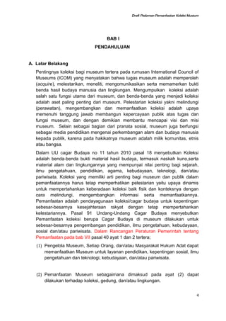 Draft Pedoman Pemanfaatan Koleksi Museum
BAB I
PENDAHULUAN
A. Latar Belakang
Pentingnya koleksi bagi museum tertera pada rumusan International Council of
Museums (ICOM) yang menyatakan bahwa tugas museum adalah memperoleh
(acquire), melestarikan, meneliti, mengomunikasikan serta memamerkan bukti
benda hasil budaya manusia dan lingkungan. Mengumpulkan koleksi adalah
salah satu fungsi utama dari museum, dan benda-benda yang menjadi koleksi
adalah aset paling penting dari museum. Pelestarian koleksi yakni melindungi
(perawatan), mengembangkan dan memanfaatkan koleksi adalah upaya
memenuhi tanggung jawab membangun kepercayaan publik atas tugas dan
fungsi museum, dan dengan demikian membantu mencapai visi dan misi
museum. Selain sebagai bagian dari pranata sosial, museum juga berfungsi
sebagai media pendidikan mengenai perkembangan alam dan budaya manusia
kepada publik, karena pada hakikatnya museum adalah milik komunitas, etnis
atau bangsa.
Dalam UU cagar Budaya no 11 tahun 2010 pasal 18 menyebutkan Koleksi
adalah benda-benda bukti material hasil budaya, termasuk naskah kuno,serta
material alam dan lingkungannya yang mempunyai nilai penting bagi sejarah,
ilmu pengetahuan, pendidikan, agama, kebudayaan, teknologi, dan/atau
pariwisata. Koleksi yang memiliki arti penting bagi museum dan publik dalam
pemanfaatannya harus tetap memperhatikan pelestarian yaitu upaya dinamis
untuk mempertahankan keberadaan koleksi baik fisik dan konteksnya dengan
cara melindungi, mengembangkan informasi serta memanfaatkannya.
Pemanfaatan adalah pendayagunaan koleksi/cagar budaya untuk kepentingan
sebesar-besarnya kesejahteraan rakyat dengan tetap mempertahankan
kelestariannya. Pasal 91 Undang-Undang Cagar Budaya menyebutkan
Pemanfaatan koleksi berupa Cagar Budaya di museum dilakukan untuk
sebesar-besarnya pengembangan pendidikan, ilmu pengetahuan, kebudayaan,
sosial dan/atau pariwisata. Dalam Rancangan Peraturan Pemerintah tentang
Pemanfaatan pada bab VII pasal 40 ayat 1 dan 2 tertera;
(1) Pengelola Museum, Setiap Orang, dan/atau Masyarakat Hukum Adat dapat
memanfaatkan Museum untuk layanan pendidikan, kepentingan sosial, ilmu
pengetahuan dan teknologi, kebudayaan, dan/atau pariwisata.
(2) Pemanfaatan Museum sebagaimana dimaksud pada ayat (2) dapat
dilakukan terhadap koleksi, gedung, dan/atau lingkungan.
4
 