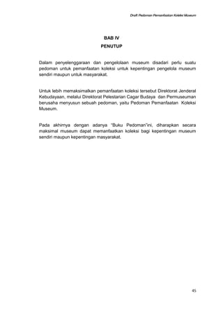 Draft Pedoman Pemanfaatan Koleksi Museum
BAB IV
PENUTUP
Dalam penyelenggaraan dan pengelolaan museum disadari perlu suatu
pedoman untuk pemanfaatan koleksi untuk kepentingan pengelola museum
sendiri maupun untuk masyarakat.
Untuk lebih memaksimalkan pemanfaatan koleksi tersebut Direktorat Jenderal
Kebudayaan, melalui Direktorat Pelestarian Cagar Budaya dan Permuseuman
berusaha menyusun sebuah pedoman, yaitu Pedoman Pemanfaatan Koleksi
Museum.
Pada akhirnya dengan adanya “Buku Pedoman”ini, diharapkan secara
maksimal museum dapat memanfaatkan koleksi bagi kepentingan museum
sendiri maupun kepentingan masyarakat.
45
 