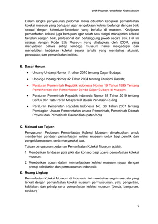 Draft Pedoman Pemanfaatan Koleksi Museum
Dalam rangka penyusunan pedoman maka dibuatlah kebijakan pemanfaatan
koleksi museum yang bertujuan agar pengelolaan koleksi berfungsi dengan baik
sesuai dengan ketentuan-ketentuan yang berlaku di museum. Kebijakan
pemanfaatan koleksi juga bertujuan agar salah satu fungsi manajemen koleksi
berjalan dengan baik, profesional dan bertanggung jawab secara etis. Hal ini
selaras dengan Kode Etik Museum yang ditetapkan oleh ICOM, yang
menyatakan bahwa setiap lembaga museum harus mengadopsi dan
menerbitkan kebijakan koleksi secara tertulis yang membahas akuisisi,
perawatan, dan pemanfaatan koleksi.
B. Dasar Hukum
• Undang-Undang Nomor 11 tahun 2010 tentang Cagar Budaya;
• Undang-Undang Nomor 32 Tahun 2004 tentang Otonomi Daerah;
• Peraturan Pemerintah Republik Indonesia Nomor 19 Tahun 1995 Tentang
Pemeliharaan dan Pemanfaatan Benda Cagar Budaya di Museum.
• Peraturan Pemerintah Republik Indonesia Nomor 68 Tahun 2010 tentang
Bentuk dan Tata Peran Masyarakat dalam Penataan Ruang
• Peraturan Pemerintah Republik Indonesia No. 38 Tahun 2007 tentang
Pembagian Urusan Pemerintahan antara Pemerintah, Pemerintah Daerah
Provinsi dan Pemerintah Daerah Kabupaten/Kota
C. Maksud dan Tujuan
Penyusunan Pedoman Pemanfaatan Koleksi Museum dimaksudkan untuk
memberikan panduan pemanfaatan koleksi museum untuk bagi pemilik dan
pengelola museum, serta masyarakat luas.
Tujuan penyusunan pedoman Pemanfaatan Koleksi Museum adalah:
1. Memberikan landasan pola pikir dan konsep bagi upaya pemanfaatan koleksi
museum;
2. Memberikan acuan dalam memanfaatkan koleksi museum sesuai dengan
prinsip pelestarian dan permuseuman Indonesia;
D. Ruang Lingkup
Pemanfaatan Koleksi Museum di Indonesia ini membahas segala sesuatu yang
terkait dengan pemanfaatan koleksi museum permuseuman, yaitu pengertian,
kebijakan, dan prinsip serta pemanfaatan koleksi museum (benda, bangunan,
struktur)
5
 