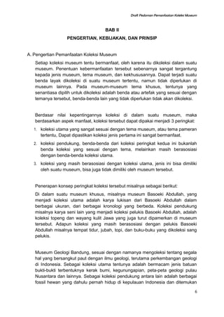 Draft Pedoman Pemanfaatan Koleksi Museum
BAB II
PENGERTIAN, KEBIJAKAN, DAN PRINSIP
A. Pengertian Pemanfaatan Koleksi Museum
Setiap koleksi museum tentu bermanfaat, oleh karena itu dikoleksi dalam suatu
museum. Penentuan kebermanfaatan tersebut sebenarnya sangat tergantung
kepada jenis museum, tema museum, dan kekhususannya. Dapat terjadi suatu
benda layak dikoleksi di suatu museum tertentu, namun tidak diperlukan di
museum lainnya. Pada museum-museum tema khusus, tentunya yang
senantiasa dipilih untuk dikoleksi adalah benda atau artefak yang sesuai dengan
temanya tersebut, benda-benda lain yang tidak diperlukan tidak akan dikoleksi.
Berdasar nilai kepentingannya koleksi di dalam suatu museum, maka
berdasarkan aspek manfaat, koleksi tersebut dapat dipakai menjadi 3 peringkat:
1. koleksi utama yang sangat sesuai dengan tema museum, atau tema pameran
tertentu, Dapat dipastikan koleksi jenis pertama ini sangat bermanfaat.
2. koleksi pendukung, benda-benda dari koleksi peringkat kedua ini bukanlah
benda koleksi yang sesuai dengan tema, melainkan masih berasosiasi
dengan benda-benda koleksi utama.
3. koleksi yang masih berasosiasi dengan koleksi utama, jenis ini bisa dimiliki
oleh suatu museum, bisa juga tidak dimiliki oleh museum tersebut.
Penerapan konsep peringkat koleksi tersebut misalnya sebagai berikut:
Di dalam suatu museum khusus, misalnya museum Basoeki Abdullah, yang
menjadi koleksi utama adalah karya lukisan dari Basoeki Abdullah dalam
berbagai ukuran, dari berbagai kronologi yang berbeda. Koleksi pendukung
misalnya karya seni lain yang menjadi koleksi pelukis Basoeki Abdullah, adalah
koleksi topeng dan wayang kulit Jawa yang juga turut dipamerkan di museum
tersebut. Adapun koleksi yang masih berasosiasi dengan pelukis Basoeki
Abdullah misalnya tempat tidur, jubah, topi, dan buku-buku yang dikoleksi sang
pelukis.
Museum Geologi Bandung, sesuai dengan namanya mengoleksi tentang segala
hal yang bersangkut paut dengan ilmu geologi, terutama perkembangan geologi
di Indonesia. Sebagai koleksi utama tentunya adalah bermacam jenis batuan
bukti-bukti terbentuknya kerak bumi, kegunungapian, peta-peta geologi pulau
Nusantara dan lainnya. Sebagai koleksi pendukung antara lain adalah berbagai
fossil hewan yang dahulu pernah hidup di kepulauan Indonesia dan ditemukan
6
 
