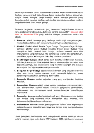 Draft Pedoman Pemanfaatan Koleksi Museum
dalam lapisan-lapisan tanah. Fossil hewan itu bukan kajian utama dari Museum
Geologi, namun menjadi data dukung dalam menjelaskan koleksi geologinya.
Adapun koleksi peringkat ketiga misalnya adalah berbagai peralatan yang
digunakan untuk mengkaji geologi, alat simulasi gempa,dan peralatan modern
yang lazim dipakai untuk telaah geologi.
Beberapa pengertian pemanfaatan yang berkenaan dengan koleksi museum
harus dijabarkan terlebih dahulu, butir-butir penting menurut RPP Museum edisi
revisi 26 September 2014 yang berkaitan dengan pemanfaatan antara lain
adalah:
1. Museum: adalah lembaga yang berfungsi melindungi, mengembangkan,
memanfaatkan koleksi, dan mengomunikasikannya kepada masyarakat.
2. Koleksi: Koleksi adalah Benda Cagar Budaya, Bangunan Cagar Budaya,
dan/atau Struktur Cagar Budaya dan/atau Bukan Cagar Budaya yang
merupakan bukti material hasil budaya dan/atau material alam dan
lingkungannya yang mempunyai nilai penting bagi sejarah, ilmu pengetahuan,
pendidikan, agama, kebudayaan, teknologi, dan/atau pariwisata.
3. Benda Cagar Budaya: adalah benda alam dan/atau benda buatan manusia,
baik bergerak maupun tidak bergerak, berupa kesatuan atau kelompok, atau
bagian-bagiannya, atau sisa-sisanya yang memiliki hubungan erat dengan
kebudayaan dan sejarah perkembangan manusia.
4. Bangunan Cagar Budaya adalah susunan binaan yang terbuat dari benda
alam atau benda buatan manusia untuk memenuhi kebutuhan ruang
berdinding dan/atau tidak berdinding, dan beratap.
5. Pengelola Museum adalah sejumlah orang yang menjalankan kegiatan
Museum.
6. Pengelolaan Museum adalah upaya terpadu melindungi, mengembangkan,
dan memanfaatkan Koleksi melalui kebijakan pengaturan perencanaan,
pelaksanaan, dan pengawasan untuk sebesar-besarnya kesejahteraan
masyarakat.
7. Pengkajian Museum adalah kegiatan ilmiah yang dilakukan menurut kaidah
dan metode yang sistematis untuk memperoleh data, informasi, dan
keterangan bagi kepentingan pelestarian.
8. Pemanfaatan Museum adalah pendayagunaan Koleksi untuk kepentingan
sebesar-besarnya kesejahteraan masyarakat dengan tetap mempertahankan
kelestariannya.
Dalam perspektif pemanfaatan, tidak menyebutkan semua ketentuan umum
tentang museum yang ada dalam RPP Museum 2014, jadi hanya beberapa
7
 