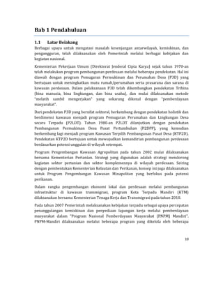 10 
 
Bab	1	Pendahuluan	
1.1 Latar	Belakang	
Berbagai	 upaya	 untuk	 mengatasi	 masalah	 kesenjangan	 antarwilayah,	 kemiskinan,	 dan	
pengangguran,	 telah	 dilaksanakan	 oleh	 Pemerintah	 melalui	 berbagai	 kebijakan	 dan	
kegiatan	nasional.		
Kementerian	 Pekerjaan	 Umum	 (Direktorat	 Jenderal	 Cipta	 Karya)	 sejak	 tahun	 1970‐an	
telah	melakukan	program	pembangunan	perdesaan	melalui	beberapa	pendekatan.	Hal	ini	
diawali	 dengan	 program	 Pemugaran	 Permukiman	 dan	 Perumahan	 Desa	 (P3D)	 yang	
bertujuan	untuk	meningkatkan	mutu	rumah/perumahan	serta	prasarana	 dan	sarana	 di	
kawasan	 perdesaan.	 Dalam	 pelaksanaan	 P3D	 telah	 dikembangkan	 pendekatan	 Tribina	
(bina	 manusia,	 bina	 lingkungan,	 dan	 bina	 usaha),	 dan	 mulai	 dilaksanakan	 metode	
“melatih	 sambil	 mengerjakan”	 yang	 sekarang	 dikenal	 dengan	 “pemberdayaan	
masyarakat”.	
Dari	pendekatan	P3D	yang	bersifat	sektoral,	berkembang	dengan	pendekatan	holistik	dan	
berdimensi	 kawasan	 menjadi	 program	 Pemugaran	 Perumahan	 dan	 Lingkungan	 Desa	
secara	 Terpadu	 (P2LDT).	 Tahun	 1980‐an	 P2LDT	 dilanjutkan	 dengan	 pendekatan	
Pembangunan	 Permukiman	 Desa	 Pusat	 Pertumbuhan	 (P2DPP),	 yang	 kemudian	
berkembang	lagi	menjadi	program	Kawasan	Terpilih	Pembangunan	Pusat	Desa	(KTP2D).	
Pendekatan	KTP2D	bertujuan	untuk	mewujudkan	kemandirian	pembangunan	perdesaan	
berdasarkan	potensi	unggulan	di	wilayah	setempat.	
Program	 Pengembangan	 Kawasan	 Agropolitan	 pada	 tahun	 2002	 mulai	 dilaksanakan	
bersama	 Kementerian	 Pertanian.	 Strategi	 yang	 digunakan	 adalah	 strategi	 mendorong	
kegiatan	 sektor	 pertanian	 dan	 sektor	 komplemennya	 di	 wilayah	 perdesaan.	 Seiring	
dengan	pembentukan	Kementerian	Kelautan	dan	Perikanan,	konsep	ini	juga	dilaksanakan	
untuk	 Program	 Pengembangan	 Kawasan	 Minapolitan	 yang	 berfokus	 pada	 potensi	
perikanan.	
Dalam	 rangka	 pengembangan	 ekonomi	 lokal	 dan	 perdesaan	 melalui	 pembangunan	
infrastruktur	 di	 kawasan	 transmigrasi,	 program	 Kota	 Terpadu	 Mandiri	 (KTM)	
dilaksanakan	bersama	Kementerian	Tenaga	Kerja	dan	Transmigrasi	pada	tahun	2010.	
Pada	tahun	2007	Pemerintah	melaksanakan	kebijakan	terpadu	sebagai	upaya	percepatan	
penanggulangan	 kemiskinan	 dan	 penyediaan	 lapangan	 kerja	 melalui	 pemberdayaan	
masyarakat	 dalam	 “Program	 Nasional	 Pemberdayaan	 Masyarakat	 (PNPM)	 Mandiri”.	
PNPM‐Mandiri	 dilaksanakan	 melalui	 beberapa	 program	 yang	 dikelola	 oleh	 beberapa	
 