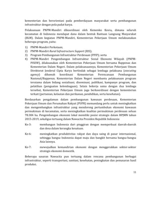 11 
 
kementerian	 dan	 berorientasi	 pada	 pemberdayaan	 masyarakat	 serta	 pembangunan	
infrastruktur	dengan	pola	padat	karya.	
Pelaksanaan	 PNPM‐Mandiri	 dikoordinasi	 oleh	 Kemenko	 Kesra,	 dimana	 seluruh	
kecamatan	 di	 Indonesia	 mendapat	 dana	 dalam	 bentuk	 Bantuan	 Langsung	 Masyarakat	
(BLM).	 Dalam	 kegiatan	 PNPM‐Mandiri,	 Kementerian	 Pekerjaan	 Umum	 melaksanakan	
beberapa	program,	yaitu:	
1) PNPM‐Mandiri	Perkotaan;	
2) PNPM‐Mandiri	Rural	Infrastructure	Support	(RIS);	
3) Program	Pembangunan	Infrastruktur	Perdesaan	(PPIP);	serta	
4) PNPM‐Mandiri	 Pengembangan	 Infrastruktur	 Sosial	 Ekonomi	 Wilayah	 (PNPM‐
PISEW),	 dilaksanakan	 oleh	 Kementerian	 Pekerjaan	 Umum	 bersama	 Bappenas	 dan	
Kementerian	 Dalam	 Negeri.	 Dalam	 pelaksanaannya,	 Kementerian	 Pekerjaan	 Umum	
Direktorat	 Jenderal	 Cipta	 Karya	 bertindak	 sebagai	 lembaga	 pelaksana	 (executing	
agency)	 dibawah	 koordinasi	 Kementerian	 Perencanaan	 Pembangunan	
Nasional/Bappenas.	 Kementerian	 Dalam	 Negeri	 membantu	 pelaksanaan	 program	
terutama	 dalam	 bidang	 sosialisasi,	 diseminasi,	 publikasi,	 kampanye	 program,	 dan	
pelatihan	 (penguatan	 kelembagaan).	 Selain	 bekerja	 sama	 dengan	 dua	 lembaga	
tersebut,	 Kementerian	 Pekerjaan	 Umum	 juga	 berkoordinasi	 dengan	 kementerian	
terkait	(pertanian,	kelautan	dan	perikanan,	pendidikan,	serta	kesehatan).	
Berdasarkan	 pengalaman	 dalam	 pembangunan	 kawasan	 perdesaan,	 Kementerian	
Pekerjaan	Umum	dan	Perumahan	Rakyat	(PUPR)	memandang	perlu	untuk	meningkatkan	
dan	 mengembangkan	 infrastruktur	 yang	 mendorong	 pertumbuhan	 ekonomi	 kawasan	
permukiman	di	kecamatan,	serta	meningkatkan	 kualitas	permukiman	perdesaan	seluas	
78.384	 ha.	 Pengembangan	 ekonomi	 lokal	 memiliki	 posisi	 strategis	 dalam	 RPJMN	 tahun	
2015‐2019,	sekaligus	tertuang	dalam	Nawacita	Presiden	Republik	Indonesia:	
Ke‐3:	 membangun	 Indonesia	 dari	 pinggiran	 dengan	 memperkuat	 daerah‐daerah	
dan	desa	dalam	kerangka	kesatuan.	
Ke‐6:	 meningkatkan	 produktivitas	 rakyat	 dan	 daya	 saing	 di	 pasar	 internasional,	
sehingga	bangsa	Indonesia	dapat	maju	dan	bangkit	bersama	bangsa‐bangsa	
Asia	lainnya.		
Ke‐7:	 mewujudkan	 kemandirian	 ekonomi	 dengan	 menggerakkan	 sektor‐sektor	
strategis	ekonomi	domestik.		
Beberapa	 sasaran	 Nawacita	 pun	 tertuang	 dalam	 rencana	 pembangunan	 berbagai	
infrastruktur,	seperti	transportasi,	sanitasi,	kesehatan,	peningkatan	dan	pemasaran	hasil	
produksi.		
 
