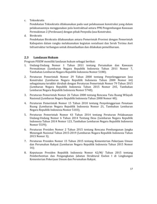 17 
 
c. Teknokratis	
Pendekatan	Teknokratis	dilaksanakan	pada	saat	pelaksanaan	konstruksi	yang	dalam	
pelaksanaannya	menggunakan	pola	kontraktual	antara	PPK	Pengembangan	Kawasan	
Permukiman	2	(Perdesaan)	dengan	pihak	Penyedia	Jasa	Konstruksi.	
d. Birokratis	
Pendekatan	Birokratis	dilaksanakan	antara	Pemerintah	Provinsi	dengan	Pemerintah	
Kabupaten	dalam	rangka	melaksanakan	kegiatan	sosialisasi	dan	Serah	Terima	Aset	
Infrastruktur	terbangun	untuk	dimanfaatkan	dan	dilakukan	pemeliharaan.		
	
2.3 Landasan	Hukum	
Program	PISEW	memiliki	landasan	hukum	sebagai	berikut:		
1. Undang‐Undang	 Nomor	 1	 Tahun	 2011	 tentang	 Perumahan	 dan	 Kawasan	
Permukiman	 (Lembaran	 Negara	 Republik	 Indonesia	 Tahun	 2011	 Nomor	 7,	
Tambahan	Lembaran	Negara	Republik	Indonesia	Nomor	5188);	
2. Peraturan	 Pemerintah	 Nomor	 29	 Tahun	 2000	 tentang	 Penyelenggaraan	 Jasa	
Konstruksi	 (Lembaran	 Negara	 Republik	 Indonesia	 Tahun	 2000	 Nomor	 64)	
sebagaimana	terakhir	dirubah	dengan	Peraturan	Pemerintah	Nomor	79	Tahun	2015	
(Lembaran	 Negara	 Republik	 Indonesia	 Tahun	 2015	 Nomor	 245,	 Tambahan	
Lembaran	Negara	Republik	Indonesia	Nomor	5748);	
3. Peraturan	Pemerintah	Nomor	26	Tahun	2008	tentang	Rencana	Tata	Ruang	Wilayah	
Nasional	(Lembaran	Negara	Republik	Indonesia	Tahun	2008	Nomor	48);	
4. Peraturan	 Pemerintah	 Nomor	 15	 Tahun	 2010	 tentang	 Penyelenggaraan	 Penataan	
Ruang	 (Lembaran	 Negara	 Republik	 Indonesia	 Nomor	 21,	 Tambahan	 Lembaran	
Negara	Republik	Indonesia	Nomor	5103);	
5. Peraturan	 Pemerintah	 Nomor	 43	 Tahun	 2014	 tentang	 Peraturan	 Pelaksanaan	
Undang‐Undang	 Nomor	 6	 Tahun	 2014	 Tentang	 Desa	 (Lembaran	 Negara	 Republik	
Indonesia	Tahun	2014	Nomor	123,	Tambahan	Lembaran	Negara	Republik	Indonesia	
Nomor	5539);	
6. Peraturan	 Presiden	 Nomor	 2	 Tahun	 2015	 tentang	 Rencana	 Pembangunan	 Jangka	
Menengah	Nasional	Tahun	2015‐2019	(Lembaran	Negara	Republik	Indonesia	Tahun	
2015	Nomor	3);	
7. Peraturan	 Presiden	 Nomor	 15	 Tahun	 2015	 tentang	 Kementerian	 Pekerjaan	 Umum	
dan	Perumahan	Rakyat	(Lembaran	Negara	Republik	Indonesia	Tahun	 2015	Nomor	
16);	
8. Keputusan	 Presiden	 Republik	 Indonesia	 Nomor	 42/M/	 Tahun	 2015	 tentang	
Pemberhentian	 dan	 Pengangkatan	 Jabatan	 Struktural	 Eselon	 I	 di	 Lingkungan	
Kementerian	Pekerjaan	Umum	dan	Perumahan	Rakyat.	
 