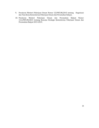 18 
 
9. Peraturan	 Menteri	 Pekerjaan	 Umum	 Nomor	 15/PRT/M/2015	 tentang	 	 	 Organisasi	
dan	Tata	Kerja	Kementerian	Pekerjaan	Umum	dan	Perumahan	Rakyat.	
10. Peraturan	 Menteri	 Pekerjaan	 Umum	 dan	 Perumahan	 Rakyat	 Nomor	
13.1/PRT/M/2015	 tentang	 Rencana	 Strategis	 Kementerian	 Pekerjaan	 Umum	 dan	
Perumahan	Rakyat	2015‐2019.	
	
	
	
	
	
	
	
	
	
	
	
	
	
	
	
	
	
	
	
	
 