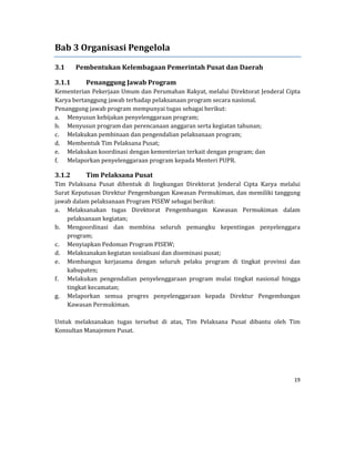 19 
 
Bab	3	Organisasi	Pengelola	
3.1 Pembentukan	Kelembagaan	Pemerintah	Pusat	dan	Daerah	
3.1.1 Penanggung	Jawab	Program	
Kementerian	Pekerjaan	Umum	dan	Perumahan	Rakyat,	melalui	Direktorat	Jenderal	Cipta	
Karya	bertanggung	jawab	terhadap	pelaksanaan	program	secara	nasional.		
Penanggung	jawab	program	mempunyai	tugas	sebagai	berikut:	
a. Menyusun	kebijakan	penyelenggaraan	program;	
b. Menyusun	program	dan	perencanaan	anggaran	serta	kegiatan	tahunan;	
c. Melakukan	pembinaan	dan	pengendalian	pelaksanaan	program;	
d. Membentuk	Tim	Pelaksana	Pusat;	
e. Melakukan	koordinasi	dengan	kementerian	terkait	dengan	program;	dan	
f. Melaporkan	penyelenggaraan	program	kepada	Menteri	PUPR.	
3.1.2 Tim	Pelaksana	Pusat	
Tim	 Pelaksana	 Pusat	 dibentuk	 di	 lingkungan	 Direktorat	 Jenderal	 Cipta	 Karya	 melalui	
Surat	Keputusan	Direktur	Pengembangan	Kawasan	Permukiman,	dan	memiliki	tanggung	
jawab	dalam	pelaksanaan	Program	PISEW	sebagai	berikut:	
a. Melaksanakan	 tugas	 Direktorat	 Pengembangan	 Kawasan	 Permukiman	 dalam	
pelaksanaan	kegiatan;	
b. Mengoordinasi	 dan	 membina	 seluruh	 pemangku	 kepentingan	 penyelenggara	
program;	
c. Menyiapkan	Pedoman	Program	PISEW;	
d. Melaksanakan	kegiatan	sosialisasi	dan	diseminasi	pusat;	
e. Membangun	 kerjasama	 dengan	 seluruh	 pelaku	 program	 di	 tingkat	 provinsi	 dan	
kabupaten;	
f. Melakukan	 pengendalian	 penyelenggaraan	 program	 mulai	 tingkat	 nasional	 hingga	
tingkat	kecamatan;		
g. Melaporkan	 semua	 progres	 penyelenggaraan	 kepada	 Direktur	 Pengembangan	
Kawasan	Permukiman.		
	
Untuk	 melaksanakan	 tugas	 tersebut	 di	 atas,	 Tim	 Pelaksana	 Pusat	 dibantu	 oleh	 Tim	
Konsultan	Manajemen	Pusat.	
	
	
	
	
 