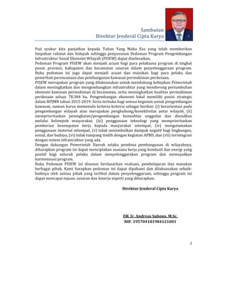 2 
 
Sambutan	
Direktur	Jenderal	Cipta	Karya	
Puji	 syukur	 kita	 panjatkan	 kepada	 Tuhan	 Yang	 Maha	 Esa	 yang	 telah	 memberikan	
limpahan	 rahmat	 dan	 hidayah	 sehingga	 penyusunan	 Pedoman	 Program	 Pengembangan	
Infrastruktur	Sosial	Ekonomi	Wilayah	(PISEW)	dapat	diselesaikan.	
Pedoman	 Program	 PISEW	 akan	 menjadi	 acuan	 bagi	 para	 pelaksana	 program	 di	 tingkat	
pusat,	 provinsi,	 kabupaten	 dan	 kecamatan	 sasaran	 dalam	 penyelenggaraan	 program.	
Buku	 pedoman	 ini	 juga	 dapat	 menjadi	 acuan	 dan	 masukan	 bagi	 para	 pelaku	 dan	
pemerhati	perencanaan	dan	pembangunan	kawasan	permukiman	perdesaan.	
PISEW	merupakan	program	yang	dilaksanakan	untuk	mendukung	kebijakan	Pemerintah	
dalam	meningkatkan	dan	mengembangkan	infrastruktur	yang	mendorong	pertumbuhan	
ekonomi	kawasan	permukiman	di	kecamatan,	serta	meningkatkan	kualitas	permukiman	
perdesaan	 seluas	 78.384	 ha.	 Pengembangan	 ekonomi	 lokal	 memiliki	 posisi	 strategis	
dalam	RPJMN	tahun	2015‐2019.	Serta	terbuka	bagi	semua	kegiatan	untuk	pengembangan	
kawasan,	namun	harus	memenuhi	kriteria‐kriteria	sebagai	berikut:	(i)	berorientasi	pada	
pengembangan	 wilayah	 atau	 merupakan	 penghubung/konektivitas	 antar	 wilayah,	 (ii)	
memprioritaskan	 peningkatan/pengembangan	 komoditas	 unggulan	 dan	 diusulkan	
melalui	 kelompok	 masyarakat,	 (iii)	 penggunaan	 teknologi	 yang	 memprioritaskan	
pemberian	 kesempatan	 kerja	 kepada	 masyarakat	 setempat,	 (iv)	 mengutamakan	
penggunaan	material	setempat,	(v)	tidak	menimbulkan	dampak	negatif	bagi	lingkungan,	
sosial,	dan	budaya,	(vi)	tidak	tumpang	tindih	dengan	kegiatan	APBD,	dan	(vii)	terintegrasi	
dengan	sistem	infrastruktur	yang	ada.	
Dengan	 dukungan	 Pemerintah	 Daerah	 selaku	 pembina	 pembangunan	 di	 wilayahnya,	
diharapkan	program	ini	dapat	menciptakan	suasana	kerja	yang	kondusif	dan	energi	yang	
positif	 bagi	 seluruh	 pelaku	 dalam	 menyelenggarakan	 program	 dan	 mewujudkan	
harmonisasi	program.	
Buku	 Pedoman	 PISEW	 ini	 disusun	 berdasarkan	 evaluasi,	 pembelajaran	 dan	 masukan	
berbagai	 pihak.	 Kami	 harapkan	 pedoman	 ini	 dapat	 dipahami	 dan	 dilaksanakan	 sebaik‐
baiknya	 oleh	 semua	 pihak	 yang	 terlibat	 dalam	 penyelenggaraan,	 sehingga	 program	 ini	
dapat	mencapai	tujuan,	sasaran	dan	kinerja	seperti	yang	diharapkan.		
	
Direktur	Jenderal	Cipta	Karya	
	
	
	
	
DR.	Ir.	Andreas	Suhono,	M.Sc.	
NIP.	195704181984121001	
 
