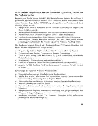 21 
 
Satker	PKP/PPK	Pengembangan	Kawasan	Permukiman	2	(Perdesaan)	Provinsi	dan	
Tim	Pelaksana	Provinsi	
Pengangkatan	 Kepala	 Satuan	 Kerja	 PKP/PPK	 Pengembangan	 Kawasan	 Permukiman	 2	
(Perdesaan)	 Provinsi	 ditetapkan	 melalui	 Surat	 Keputusan	 Menteri	 PUPR	 berdasarkan	
usulan	Gubernur.	Tugas	Satker	PKP/PPK	Pengembangan	Kawasan	Permukiman	2	dapat	
diuraikan	sebagai	berikut:	
a. Mengadakan	Konsultan	Manajemen	Teknis,	Fasilitator	Masyarakat,	dan	Penyedia	Jasa	
Konstruksi	(Kontraktor);	
b. Melakukan	pencairan	dan	pengelolaan	dana	sesuai	peruntukan	dalam	DIPA;	
c. Mendokumentasikan	SP2D	dan	melaporkan	kepada	Tim	Pelaksana	Pusat;		
d. Membuat	laporan	dengan	basis	Sistem	Akuntansi	Instansi	(SAI)	dan	E‐Monitoring;	
e. Menyampaikan	 Laporan	 Kemajuan	 Keuangan	 dan	 Fisik	 serta	 semua	 progres	
penyelenggaraan,	hasil	audit,	dan	evaluasi	kepada	Tim	Pelaksana	Pusat	tiap	bulan.	
Tim	 Pelaksana	 Provinsi	 dibentuk	 dari	 lingkungan	 Dinas	 PU	 Provinsi	 ditetapkan	 oleh	
Kepala	Dinas	PU,	dengan	susunan	sebagai	berikut:	
a. Pengarah:	Kepala	Dinas	PU	(Dinas	Infrastruktur	Permukiman	Terkait)	Provinsi;	
b. Penanggung	Jawab:	Kasatker	Pengembangan	Kawasan	Permukiman;	
c. Ketua:	 Kepala	 Bidang	 Cipta	 Karya	 Dinas	 PU	 (Dinas	 Infrastruktur	 Permukiman	
Terkait)	Provinsi;	
d. Wakil	Ketua:	PPK	Pengembangan	Kawasan	Permukiman	2;	
e. Sekretaris:	Staf	Dinas	PU	(Dinas	Infrastruktur	Permukiman	Terkait)	Provinsi;	
f. Anggota:	Staf	PPK	dan	Dinas	PU	(Dinas	Infrastruktur	Permukiman	Terkait)	Provinsi	
(9	orang).	
Peran,	fungsi,	dan	tugas	Tim	Pelaksana	Provinsi	adalah:	
a. Mensosialisasikan	program	di	tingkat	provinsi	dan	kabupaten;	
b. Memberikan	 arahan	 pelaksanaan	 dan	 pengendalian	 program,	 serta	 memastikan	
bahwa	proses	kegiatan	sesuai	pedoman	Program	PISEW;	
c. Mengoordinasikan	substansi	dan	pelaksanaan	program	di	provinsi	dan	kabupaten;	
d. Mensinergikan	kegiatan	pusat	dan	daerah;	
e. Memantau	 dan	 mengevaluasi	 pelaksanaan	 program	 di	 tingkat	 provinsi	 dan	
kabupaten;	
f. Mengoordinasikan	 kegiatan	 perencanaan,	 monitoring,	 dan	 pelaporan	 dengan	 Tim	
Pelaksana		di	tingkat	kabupaten;	
g. Melakukan	 pembinaan	 kepada	 Tim	 Pelaksana	 Kabupaten	 terkait	 pelaksanaan	
pembangunan	infrastruktur	kegiatan;	
 