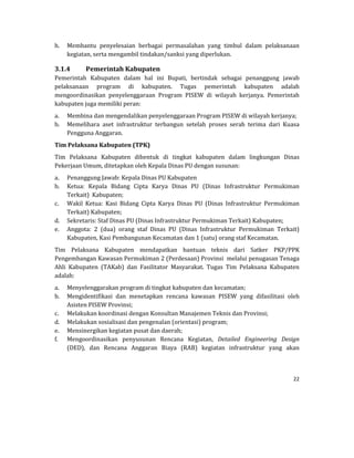 22 
 
h. Membantu	 penyelesaian	 berbagai	 permasalahan	 yang	 timbul	 dalam	 pelaksanaan	
kegiatan,	serta	mengambil	tindakan/sanksi	yang	diperlukan.	
3.1.4 Pemerintah	Kabupaten	
Pemerintah	 Kabupaten	 dalam	 hal	 ini	 Bupati,	 bertindak	 sebagai	 penanggung	 jawab	
pelaksanaan	 program	 di	 kabupaten.	 Tugas	 pemerintah	 kabupaten	 adalah	
mengoordinasikan	 penyelenggaraan	 Program	 PISEW	 di	 wilayah	 kerjanya.	 Pemerintah	
kabupaten	juga	memiliki	peran:	
a. Membina	dan	mengendalikan	penyelenggaraan	Program	PISEW	di	wilayah	kerjanya;	
b. Memelihara	 aset	 infrastruktur	 terbangun	 setelah	 proses	 serah	 terima	 dari	 Kuasa	
Pengguna	Anggaran.		
Tim	Pelaksana	Kabupaten	(TPK)		
Tim	 Pelaksana	 Kabupaten	 dibentuk	 di	 tingkat	 kabupaten	 dalam	 lingkungan	 Dinas	
Pekerjaan	Umum,	ditetapkan	oleh	Kepala	Dinas	PU	dengan	susunan:	
a. Penanggung	Jawab:	Kepala	Dinas	PU	Kabupaten	
b. Ketua:	 Kepala	 Bidang	 Cipta	 Karya	 Dinas	 PU	 (Dinas	 Infrastruktur	 Permukiman	
Terkait)		Kabupaten;	
c. Wakil	 Ketua:	 Kasi	 Bidang	 Cipta	 Karya	 Dinas	 PU	 (Dinas	 Infrastruktur	 Permukiman	
Terkait)	Kabupaten;	
d. Sekretaris:	Staf	Dinas	PU	(Dinas	Infrastruktur	Permukiman	Terkait)	Kabupaten;	
e. Anggota:	 2	 (dua)	 orang	 staf	 Dinas	 PU	 (Dinas	 Infrastruktur	 Permukiman	 Terkait)	
Kabupaten,	Kasi	Pembangunan	Kecamatan	dan	1	(satu)	orang	staf	Kecamatan.	
Tim	 Pelaksana	 Kabupaten	 mendapatkan	 bantuan	 teknis	 dari	 Satker	 PKP/PPK	
Pengembangan	Kawasan	Permukiman	2	(Perdesaan)	Provinsi		melalui	penugasan	Tenaga	
Ahli	 Kabupaten	 (TAKab)	 dan	 Fasilitator	 Masyarakat.	 Tugas	 Tim	 Pelaksana	 Kabupaten	
adalah:		
a. Menyelenggarakan	program	di	tingkat	kabupaten	dan	kecamatan;	
b. Mengidentifikasi	 dan	 menetapkan	 rencana	 kawasan	 PISEW	 yang	 difasilitasi	 oleh	
Asisten	PISEW	Provinsi;	
c. Melakukan	koordinasi	dengan	Konsultan	Manajemen	Teknis	dan	Provinsi;	
d. Melakukan	sosialisasi	dan	pengenalan	(orientasi)	program;	
e. Mensinergikan	kegiatan	pusat	dan	daerah;	
f. Mengoordinasikan	 penyusunan	 Rencana	 Kegiatan,	 Detailed	 Engineering	 Design	
(DED),	 dan	 Rencana	 Anggaran	 Biaya	 (RAB)	 kegiatan	 infrastruktur	 yang	 akan	
 