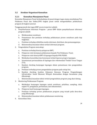 24 
 
3.2 Struktur	Organisasi	Konsultan	
3.2.1 Konsultan	Manajemen	Pusat	
Konsultan	Manajemen	Pusat	berkedudukan	di	pusat	dengan	tugas	utama	mendukung	Tim	
Pelaksana	 Pusat	 dan	 Satker/PPK	 tingkat	 pusat	 untuk	 mengendalikan	 pelaksanaan	
program	di	tingkat	nasional.	
Tanggung	jawab	dan	tugas	KMP	secara	terperinci	adalah:	
1. Penyebarluasan	 Informasi	 Program	 ‐	 peran	 KMP	 dalam	 penyebarluasan	 informasi	
program	adalah:	
a. Melaksanakan	sosialisasi;	
b. Pemantauan	 dan	 penilaian	 terhadap	 pelaksanaan	 proses	 sosialisasi	 pada	 tiap	
tingkatan;	
c. Penilaian	terhadap	efektifitas	media	informasi,	distribusi,	dan	pemasangannya;	
d. Rekomendasi/masukan	teknis	terkait	informasi	program.	
2. Pengendalian	Program	mencakup:	
a. Penilaian	terhadap	kinerja	pelaporan	KMT;	
b. Pelaporan	rutin	kemajuan	pelaksanaan	kepada	Tim	Pelaksana		Pusat;	
c. Pelaporan	rutin	kinerja	KMT	di	lapangan	kepada	PPK	PISEW;	
d. Melakukan	konsolidasi	dan	konsinyasi	terkait	laporan	progres	lapangan;	
e. Inventarisasi	permasalahan	di	lapangan	dan	rekomendasi	Tindak	Turun	Tangan	
(T3);	
f. Random	 checking	 kunjungan	 lapangan	 dalam	 pemantauan	 dan	 pengendalian	
program;	
g. Penilaian	terhadap	proses	pengendalian	program	pada	setiap	lini;	
h. Random	 checking	 kualitas	 Dokumen	 Rencana	 Program	 Pengembangan	
Infrastruktur	 Sosial	 Ekonomi	 Wilayah	 disesuaikan	 dengan	 kecamatan	 yang	
dikunjungi;		
i. Rekomendasi/masukan	teknis	terkait	pengendalian	program	yang	akan	datang.	
3. Monitoring	Pelaksanaan	Program:	
a. Melakukan	 kunjungan	 lapangan	 untuk	 sosialisasi,	 pelatihan,	 sampling,	 skala	
urgent	T3,	pengaduan,	permintaan,	dan	dokumentasi;	
b. Pelaporan	hasil	kunjungan	lapangan;	
c. Penilaian	 terhadap	 proses	 pelaksanaan	 program	 yang	 terjadi	 pada	 desa‐desa	
yang	dikunjungi;	
d. Rekomendasi/masukan	teknis	pelaksanaan	monitoring.	
4. Konsolidasi	Data:	
 