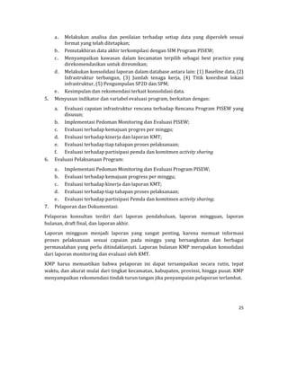 25 
 
a. Melakukan	 analisa	 dan	 penilaian	 terhadap	 setiap	 data	 yang	 diperoleh	 sesuai	
format	yang	telah	ditetapkan;	
b. Pemutakhiran	data	akhir	terkompilasi	dengan	SIM	Program	PISEW;	
c. Menyampaikan	 kawasan	 dalam	 kecamatan	 terpilih	 sebagai	 best	 practice	 yang	
direkomendasikan	untuk	diresmikan;	
d. Melakukan	konsolidasi	laporan	dalam	database	antara	lain:	(1)	Baseline	data,	(2)	
Infrastruktur	 terbangun,	 (3)	 Jumlah	 tenaga	 kerja,	 (4)	 Titik	 koordinat	 lokasi	
infrastruktur,	(5)	Pengumpulan	SP2D	dan	SPM;	
e. Kesimpulan	dan	rekomendasi	terkait	konsolidasi	data.	
5. Menyusun	indikator	dan	variabel	evaluasi	program,	berkaitan	dengan:	
a. Evaluasi	capaian	infrastruktur	rencana	terhadap	Rencana	Program	PISEW	yang	
disusun;	
b. Implementasi	Pedoman	Monitoring	dan	Evaluasi	PISEW;	
c. Evaluasi	terhadap	kemajuan	progres	per	minggu;	
d. Evaluasi	terhadap	kinerja	dan	laporan	KMT;	
e. Evaluasi	terhadap	tiap	tahapan	proses	pelaksanaan;	
f. Evaluasi	terhadap	partisipasi	pemda	dan	komitmen	activity	sharing		
6. Evaluasi	Pelaksanaan	Program:	
a. Implementasi	Pedoman	Monitoring	dan	Evaluasi	Program	PISEW;	
b. Evaluasi	terhadap	kemajuan	progress	per	minggu;	
c. Evaluasi	terhadap	kinerja	dan	laporan	KMT;	
d. Evaluasi	terhadap	tiap	tahapan	proses	pelaksanaan;	
e. Evaluasi	terhadap	partisipasi	Pemda	dan	komitmen	activity	sharing;	
7. Pelaporan	dan	Dokumentasi:	
Pelaporan	 konsultan	 terdiri	 dari	 laporan	 pendahuluan,	 laporan	 mingguan,	 laporan	
bulanan,	draft	final,	dan	laporan	akhir.	
Laporan	 mingguan	 menjadi	 laporan	 yang	 sangat	 penting,	 karena	 memuat	 informasi	
proses	 pelaksanaan	 sesuai	 capaian	 pada	 minggu	 yang	 bersangkutan	 dan	 berbagai	
permasalahan	yang	perlu	ditindaklanjuti.	Laporan	bulanan	KMP	merupakan	konsolidasi	
dari	laporan	monitoring	dan	evaluasi	oleh	KMT.	
KMP	 harus	 memastikan	 bahwa	 pelaporan	 ini	 dapat	 tersampaikan	 secara	 rutin,	 tepat	
waktu,	dan	akurat	mulai	dari	tingkat	kecamatan,	kabupaten,	provinsi,	hingga	pusat.	KMP	
menyampaikan	rekomendasi	tindak	turun	tangan	jika	penyampaian	pelaporan	terlambat.	
 