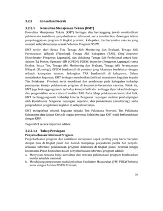 26 
 
3.2.2 Konsultan	Daerah	
3.2.2.1 Konsultan	Manajemen	Teknis	(KMT)	
Konsultan	 Manajemen	 Teknis	 (KMT)	 bertugas	 dan	 bertanggung	 jawab	 memfasilitasi	
pelaksanaan	 sosialisasi,	 penyebarluasan	 informasi,	 serta	 memberikan	 dukungan	 teknis	
penyelenggaraan	program	di	tingkat	provinsi,		kabupaten,	dan	kecamatan	sasaran	yang	
menjadi	wilayah	kerjanya	sesuai	Pedoman	Program	PISEW.	
KMT	 terdiri	 dari	 Ketua	 Tim,	 Tenaga	 Ahli	 Monitoring	 dan	 Evaluasi,	 Tenaga	 Ahli	
Perencanaan	 Wilayah	 (Planologi),	 Tenaga	 Ahli	 Kabupaten	 (TAK),	 Chief	 Inspector	
(Koordinator	 Pengawas	 Lapangan),	 dan	 didukung	 Tenaga	 Sub	 Profesional	 antara	 lain:	
Asisten	TA	Monev,	Operator	SIM	(OPSIM)	PISEW,	Inspector	(Pengawas	Lapangan)	serta	
Drafter.	 Ketua	 Tim,	 Tenaga	 Ahli	 Monitoring	 dan	 Evaluasi,	 Tenaga	 Ahli	 Perencanaan	
Wilayah	 (Planologi),	 OPSIM	 berdomisili	 di	 provinsi	 yang	 lokasinya	 berdekatan	 dengan	
wilayah	 kabupaten	 sasaran.	 Sedangkan	 TAK	 berdomisili	 di	 kabupaten.	 Dalam	
menjalankan	tugasnya,	KMT	bertugas	memberikan	fasilitasi	manajemen	kegiatan	kepada	
Tim	 Pelaksana	 	 Provinsi;	 serta	 koordinasi	 dan	 pembinaan	 pada	 kabupaten	 terhadap	
pencapaian	 kinerja	 pelaksanaan	 program	 di	 kecamatan‐kecamatan	 sasaran.	 Untuk	 itu,	
KMT	juga	bertanggung	jawab	terhadap	kinerja	fasilitator,	sehingga	diperlukan	bimbingan	
dan	pengendalian	secara	intensif	melalui	TAK.	Pada	tahap	pelaksanaan	konstruksi	fisik,	
KMT	 bertanggungjawab	 terhadap	 kinerja	 Pengawas	 Lapangan	 melalui	 pendampingan	
oleh	 Koordinator	 Pengawas	 Lapangan,	 supervisi,	 dan	 pemantauan	 (monitoring),	 serta	
pengendalian	pengelolaan	kegiatan	di	wilayah	kerjanya.	
KMT	 melaporkan	 seluruh	 kegiatan	 kepada	 Tim	 Pelaksana	 Provinsi,	 Tim	 Pelaksana		
Kabupaten,	dan	Satuan	Kerja	di	tingkat	provinsi.	Selain	itu	juga	KMT	wajib	berkoordinasi	
dengan	KMP.	
Tugas	KMT	secara	terperinci	adalah:	
3.2.2.1.1 Tahap	Persiapan	
Penyebarluasan	Informasi	Program	
Penyebarluasan	program	dan	sosialisasi	merupakan	aspek	penting	 yang	harus	berjalan	
dengan	 baik	 di	 tingkat	 pusat	 dan	 daerah.	 Kampanye	 penyadaran	 publik	 dan	 penyeb‐
arluasan	 informasi	 pelaksanaan	 program	 dilakukan	 di	 tingkat	 pusat,	 provinsi	 hingga	
kecamatan.	Peran	Konsultan	dalam	penyebarluasan	informasi	program	adalah:	
a. Menyusun	 rencana	 kerja	 konsultan	 dan	 rencana	 pelaksanaan	 program	 berdasarkan	
master	schedule	nasional;	
b. Mendukung	penyusunan	modul	pelatihan	Fasilitator	Masyarakat	(FM)	PISEW	bekerja	
sama	dengan	Asisten	PISEW	Provinsi;	
 